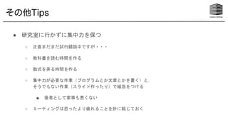 その他Tips
● 研究室に行かずに集中力を保つ
○ 正直まだまだ試行錯誤中ですが・・・
○ 教科書を読む時間を作る
○ 数式を弄る時間を作る
○ 集中力が必要な作業（プログラムとか文章とかを書く）と，
そうでもない作業（スライド作ったり）で緩急をつける
■ 後者として家事も悪くない
○ ミーティングは思ったより疲れることを肝に銘じておく
 