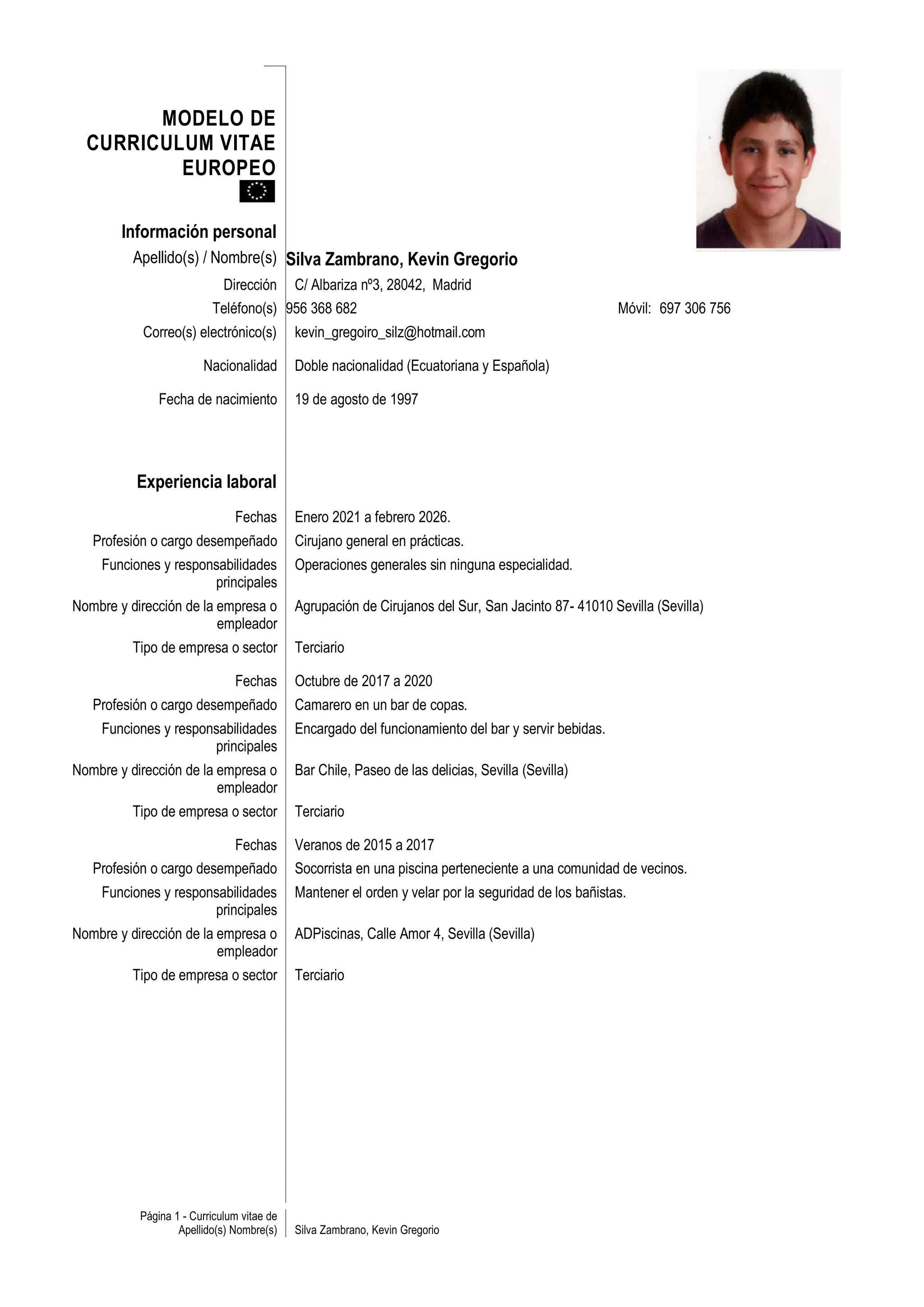 MODELO DE
  CURRICULUM VITAE
          EUROPEO

        Información personal
          Apellido(s) / Nombre(s) Silva Zambrano, Kevin Gregorio
                           Dirección C/ Albariza nº3, 28042, Madrid
                          Teléfono(s) 956 368 682                                                    Móvil: 697 306 756
           Correo(s) electrónico(s)         kevin_gregoiro_silz@hotmail.com

                        Nacionalidad        Doble nacionalidad (Ecuatoriana y Española)

               Fecha de nacimiento          19 de agosto de 1997




          Experiencia laboral
                               Fechas       Enero 2021 a febrero 2026.
   Profesión o cargo desempeñado            Cirujano general en prácticas.
    Funciones y responsabilidades           Operaciones generales sin ninguna especialidad.
                      principales
Nombre y dirección de la empresa o          Agrupación de Cirujanos del Sur, San Jacinto 87- 41010 Sevilla (Sevilla)
                         empleador
          Tipo de empresa o sector          Terciario

                               Fechas       Octubre de 2017 a 2020
   Profesión o cargo desempeñado            Camarero en un bar de copas.
    Funciones y responsabilidades           Encargado del funcionamiento del bar y servir bebidas.
                      principales
Nombre y dirección de la empresa o          Bar Chile, Paseo de las delicias, Sevilla (Sevilla)
                         empleador
          Tipo de empresa o sector          Terciario

                               Fechas       Veranos de 2015 a 2017
   Profesión o cargo desempeñado            Socorrista en una piscina perteneciente a una comunidad de vecinos.
    Funciones y responsabilidades           Mantener el orden y velar por la seguridad de los bañistas.
                      principales
Nombre y dirección de la empresa o          ADPiscinas, Calle Amor 4, Sevilla (Sevilla)
                         empleador
          Tipo de empresa o sector          Terciario




           Página 1 - Curriculum vitae de
                   Apellido(s) Nombre(s)    Silva Zambrano, Kevin Gregorio
 