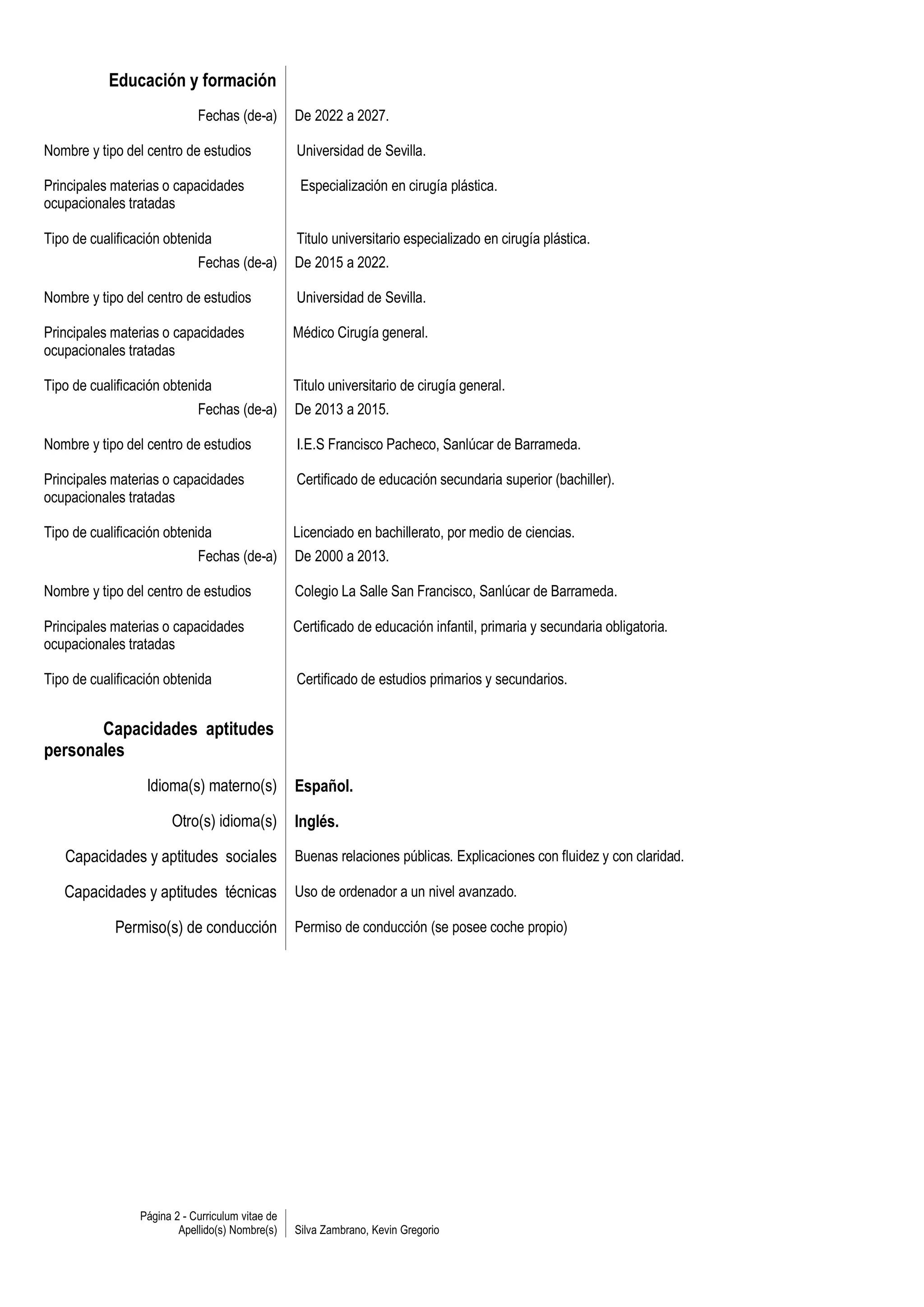 Educación y formación
                             Fechas (de-a)        De 2022 a 2027.

Nombre y tipo del centro de estudios              Universidad de Sevilla.

Principales materias o capacidades                 Especialización en cirugía plástica.
ocupacionales tratadas

Tipo de cualificación obtenida                    Titulo universitario especializado en cirugía plástica.
                             Fechas (de-a)        De 2015 a 2022.

Nombre y tipo del centro de estudios              Universidad de Sevilla.

Principales materias o capacidades                Médico Cirugía general.
ocupacionales tratadas

Tipo de cualificación obtenida                    Titulo universitario de cirugía general.
                             Fechas (de-a)        De 2013 a 2015.

Nombre y tipo del centro de estudios              I.E.S Francisco Pacheco, Sanlúcar de Barrameda.

Principales materias o capacidades                Certificado de educación secundaria superior (bachiller).
ocupacionales tratadas

Tipo de cualificación obtenida                    Licenciado en bachillerato, por medio de ciencias.
                             Fechas (de-a)        De 2000 a 2013.

Nombre y tipo del centro de estudios              Colegio La Salle San Francisco, Sanlúcar de Barrameda.

Principales materias o capacidades                Certificado de educación infantil, primaria y secundaria obligatoria.
ocupacionales tratadas

Tipo de cualificación obtenida                    Certificado de estudios primarios y secundarios.


       Capacidades aptitudes
personales
                  Idioma(s) materno(s)            Español.

                       Otro(s) idioma(s)          Inglés.

   Capacidades y aptitudes sociales               Buenas relaciones públicas. Explicaciones con fluidez y con claridad.

   Capacidades y aptitudes técnicas               Uso de ordenador a un nivel avanzado.

            Permiso(s) de conducción              Permiso de conducción (se posee coche propio)




                 Página 2 - Curriculum vitae de
                         Apellido(s) Nombre(s)    Silva Zambrano, Kevin Gregorio
 