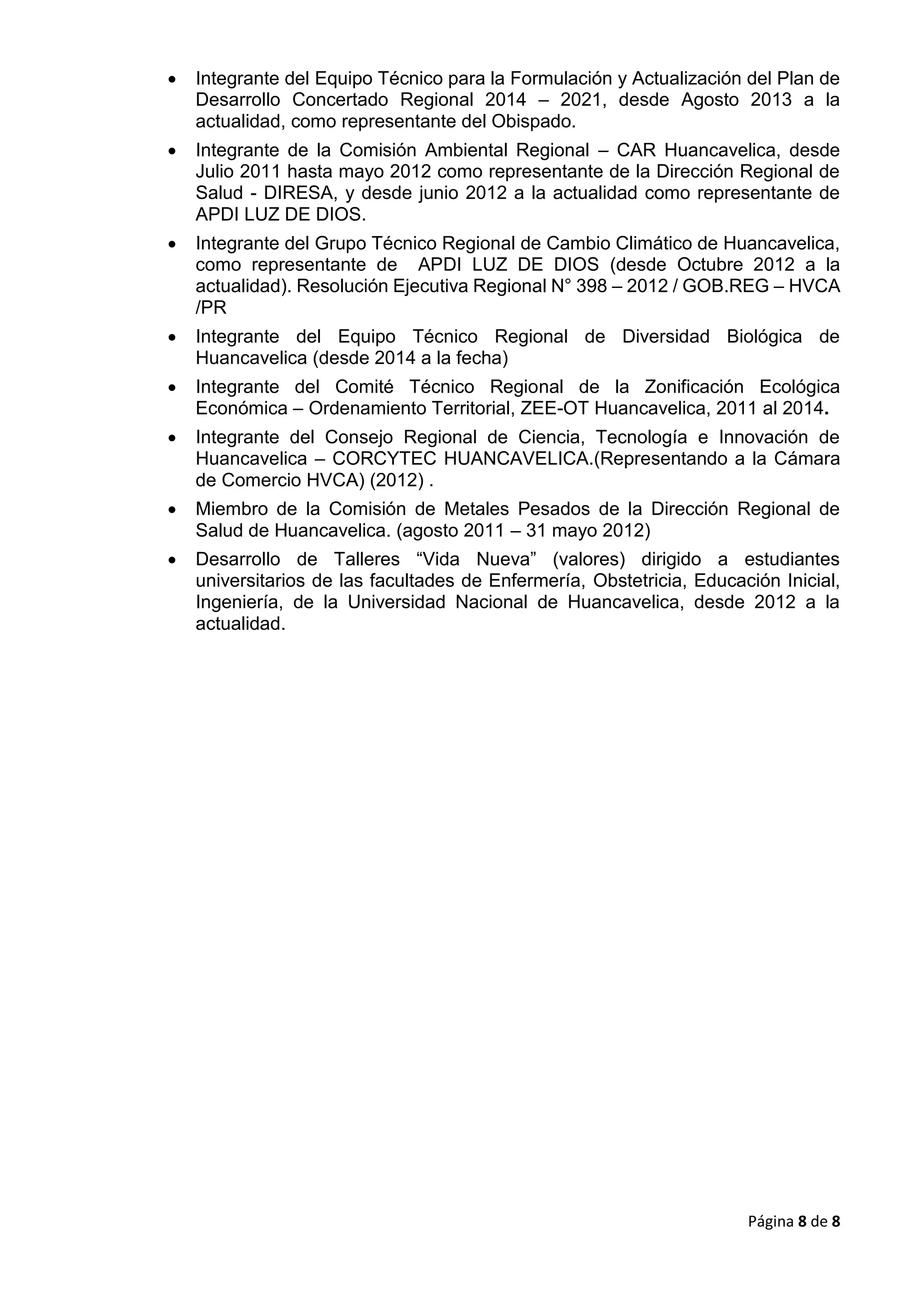 Página 8 de 8
 Integrante del Equipo Técnico para la Formulación y Actualización del Plan de
Desarrollo Concertado Regional 2014 – 2021, desde Agosto 2013 a la
actualidad, como representante del Obispado.
 Integrante de la Comisión Ambiental Regional – CAR Huancavelica, desde
Julio 2011 hasta mayo 2012 como representante de la Dirección Regional de
Salud - DIRESA, y desde junio 2012 a la actualidad como representante de
APDI LUZ DE DIOS.
 Integrante del Grupo Técnico Regional de Cambio Climático de Huancavelica,
como representante de APDI LUZ DE DIOS (desde Octubre 2012 a la
actualidad). Resolución Ejecutiva Regional N° 398 – 2012 / GOB.REG – HVCA
/PR
 Integrante del Equipo Técnico Regional de Diversidad Biológica de
Huancavelica (desde 2014 a la fecha)
 Integrante del Comité Técnico Regional de la Zonificación Ecológica
Económica – Ordenamiento Territorial, ZEE-OT Huancavelica, 2011 al 2014.
 Integrante del Consejo Regional de Ciencia, Tecnología e Innovación de
Huancavelica – CORCYTEC HUANCAVELICA.(Representando a la Cámara
de Comercio HVCA) (2012) .
 Miembro de la Comisión de Metales Pesados de la Dirección Regional de
Salud de Huancavelica. (agosto 2011 – 31 mayo 2012)
 Desarrollo de Talleres “Vida Nueva” (valores) dirigido a estudiantes
universitarios de las facultades de Enfermería, Obstetricia, Educación Inicial,
Ingeniería, de la Universidad Nacional de Huancavelica, desde 2012 a la
actualidad.
 