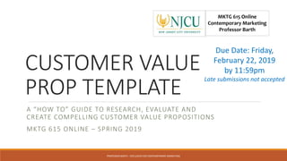 CUSTOMER VALUE
PROP TEMPLATE
A “HOW TO” GUIDE TO RESEARCH, EVALUATE AND
CREATE COMPELLING CUSTOMER VALUE PROPOSITIONS
MKTG 615 ONLINE – SPRING 2019
MKTG 615 Online
Contemporary Marketing
Professor Barth
PROFESSOR BARTH - EXCLUSIVE FOR CONTEMPORARY MARKETING
Due Date: Friday,
February 22, 2019
by 11:59pm
Late submissions not accepted
 