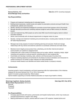 PROFESSIONAL EMPLOYMENT HISTORY
_______________________________________________________________________________________
Danone Nutricia, ANZ Date (Dec 2015- Currently employed)
Brand Manager Early Life Nutrition
Key Responsibilities:
• Prepare and implement marketing plan for allocated brands.
• Building brand awareness, market access and uptake for prescription products among all Health Care
professionals, patients and consumers.
• Identify, develop and implement strategies for promotion across three business units of all products.
• Manage allocated promotional & marketing expense budget as well as P&M inventory for allocated
brands.
• Lead and implement key ANZ projects as well as lead ANZ cross-functional agency teams to deliver
innovative solutions.
• Works cross functionally with all relevant departments to integrate media mix plans.
• Develop, manage and implement marketing and promotional plans, including sales materials, for relevant
GP Sales Representatives
• Manages day-to-day progress of product marketing planning and execution. Build and manage
relationships with key internal and external customers to coordinate conferences and trade shows
• Maintains brand integrity across product lines, advertising, and all other internal and external
communication as it pertains to assigned brand.
• Collaborates with a wide variety of functional areas such as sales, editorial, marketing, design, digital
marketing and operations to execute specific marketing plans for each assigned title.
• Coordinates and develops marketing, sales, editorial, and financial plans for product line.
• Prepares marketing objectives and schedules for all phases of product solicitation and introduction to
market including but not limited to sales materials and retail presentations.
• Conducts market research and identifies and tracks market trends in company’s industry.
Achievements:
Important growth in brand consideration and brand awareness after the implementation of the initiatives
designed for the brand Karicare from 7% to 15% in first quarter.
Aptamil Innovation projects leadership. Reformulation
Opinion leaders supporting our brands initiatives (Education on impact of gut health in infants)
Boheringer Ingelheim, Sydney Australia Date (Ago 2013- Dec 2015)
Medical Sales Representative: BI Division
Spiriva®
Pradaxa®
Twynsta®
Key Responsabilities:
• Arranging appointments with doctors, pharmacists and hospital medical teams, which may include pre-
arranged appointments or regular 'cold' calling;
• Making presentations to doctors, practice staff and nurses in GP surgeries, hospital doctors and
 