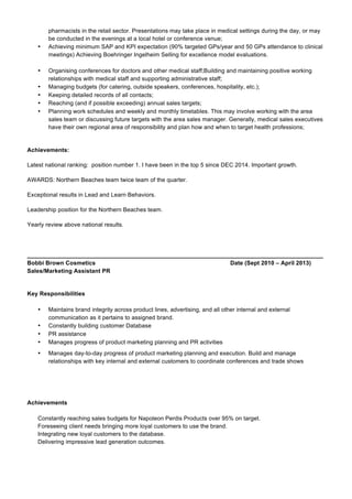 pharmacists in the retail sector. Presentations may take place in medical settings during the day, or may
be conducted in the evenings at a local hotel or conference venue;
• Achieving minimum SAP and KPI expectation (90% targeted GPs/year and 50 GPs attendance to clinical
meetings) Achieving Boehringer Ingelheim Selling for excellence model evaluations.
• Organising conferences for doctors and other medical staff;Building and maintaining positive working
relationships with medical staff and supporting administrative staff;
• Managing budgets (for catering, outside speakers, conferences, hospitality, etc.);
• Keeping detailed records of all contacts;
• Reaching (and if possible exceeding) annual sales targets;
• Planning work schedules and weekly and monthly timetables. This may involve working with the area
sales team or discussing future targets with the area sales manager. Generally, medical sales executives
have their own regional area of responsibility and plan how and when to target health professions;
Achievements:
Latest national ranking: position number 1. I have been in the top 5 since DEC 2014. Important growth.
AWARDS: Northern Beaches team twice team of the quarter.
Exceptional results in Lead and Learn Behaviors.
Leadership position for the Northern Beaches team.
Yearly review above national results.
__________________________________________________________________________________________
Bobbi Brown Cosmetics Date (Sept 2010 – April 2013)
Sales/Marketing Assistant PR
Key Responsibilities
• Maintains brand integrity across product lines, advertising, and all other internal and external
communication as it pertains to assigned brand.
• Constantly building customer Database
• PR assistance
• Manages progress of product marketing planning and PR activities
• Manages day-to-day progress of product marketing planning and execution. Build and manage
relationships with key internal and external customers to coordinate conferences and trade shows
Achievements
Constantly reaching sales budgets for Napoleon Perdis Products over 95% on target.
Foreseeing client needs bringing more loyal customers to use the brand.
Integrating new loyal customers to the database.
Delivering impressive lead generation outcomes.
 