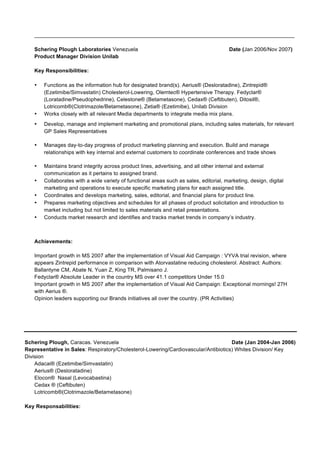 _______________________________________________________________________________________
Schering Plough Laboratories Venezuela Date (Jan 2006/Nov 2007)
Product Manager Division Unilab
Key Responsibilities:
• Functions as the information hub for designated brand(s). Aerius® (Desloratadine), Zintrepid®
(Ezetimibe/Simvastatin) Cholesterol-Lowering, Olemtec® Hypertensive Therapy. Fedyclar®
(Loratadine/Pseudophedrine), Celestone® (Betametasone), Cedax® (Ceftibuten), Ditosil®,
Lotricomb®(Clotrimazole/Betametasone), Zetia® (Ezetimibe), Unilab Division
• Works closely with all relevant Media departments to integrate media mix plans.
• Develop, manage and implement marketing and promotional plans, including sales materials, for relevant
GP Sales Representatives
• Manages day-to-day progress of product marketing planning and execution. Build and manage
relationships with key internal and external customers to coordinate conferences and trade shows
• Maintains brand integrity across product lines, advertising, and all other internal and external
communication as it pertains to assigned brand.
• Collaborates with a wide variety of functional areas such as sales, editorial, marketing, design, digital
marketing and operations to execute specific marketing plans for each assigned title.
• Coordinates and develops marketing, sales, editorial, and financial plans for product line.
• Prepares marketing objectives and schedules for all phases of product solicitation and introduction to
market including but not limited to sales materials and retail presentations.
• Conducts market research and identifies and tracks market trends in company’s industry.
Achievements:
Important growth in MS 2007 after the implementation of Visual Aid Campaign : VYVA trial revision, where
appears Zintrepid performance in comparison with Atorvastatine reducing cholesterol. Abstract: Authors:
Ballantyne CM, Abate N, Yuan Z, King TR, Palmisano J.
Fedyclar® Absolute Leader in the country MS over 41.1 competitors Under 15.0
Important growth in MS 2007 after the implementation of Visual Aid Campaign: Exceptional mornings! 27H
with Aerius ®.
Opinion leaders supporting our Brands initiatives all over the country. (PR Activities)
Schering Plough, Caracas. Venezuela Date (Jan 2004-Jan 2006)
Representative in Sales: Respiratory/Cholesterol-Lowering/Cardiovascular/Antibiotics) Whites Division/ Key
Division
Adacai® (Ezetimibe/Simvastatin)
Aerius® (Desloratadine)
Elocon® Nasal (Levocabastina)
Cedax ® (Ceftibuten)
Lotricomb®(Clotrimazole/Betametasone)
Key Responsabilities:
 