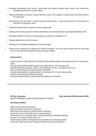 • Arranging appointments with doctors, pharmacists and hospital medical teams, which may include pre-
arranged appointments or regular calling;
• Making presentations to doctors, practice staff and nurses in GP surgeries, hospital doctors and pharmacists in
the retail sector.
• Presentations may take place in medical settings during the day, or may be conducted in the evenings at a
local hotel or conference venue;
• Organizing conferences for doctors and other medical staff;
• Building and maintaining positive working relationships with medical staff and supporting administrative staff;
• Managing budgets (for catering, outside speakers, conferences, hospitality, etc.);
• Keeping detailed records of all contacts;
• Reaching (and if possible exceeding) annual sales targets;
• Planning work schedules and weekly and monthly timetables. This may involve working with the area sales
team or discussing future targets with the area sales manager.
Achievements:
Important growth in MS 2006-2007 for ADACAI (Ezetimibe/Simvastatin): Best performance for 3 consecutives
cycles.
Adacai® (Ezetimibe/Simvastatin) Leader in the region MS 6.8 over national results.
Cedax® (Ceftibuten): Absolute Leader in the territory MS over 35.1 competitors Under 15.0
Aerius ® (Desloratadine): Constantly growth in MS 2006.
Aerius® (Desloratadine):: Absolute leader in the territory MS 11.8 over national results.
Excellent performance with Medical Societies.
Key Opinion leaders (KOL) supporting Brands initiatives in the territory.
Elli Lilly, Venezuela. Date (December 2001-November 2003)
Assistant Marketing and sales (Cialis®, Zyprexa®, Prozac®)
Key Responsibilities
Research new market opportunities
Map out potential customers & competitors
Determine unmet needs and market structure (channels)
Contact and conduct initial follow-ups on sales prospects
Coordinate with our marketing, sales, and technical groups to facilitate marketing
functions (i.e. brochures, trade shows, etc.)
Provide status reports to management on overall sales and marketing activities
Create and modify documents using Microsoft Office, Excel and PowerPoint.
 