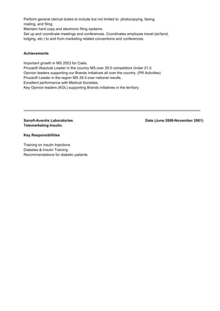 Perform general clerical duties to include but not limited to: photocopying, faxing,
mailing, and filing.
Maintain hard copy and electronic filing systems.
Set up and coordinate meetings and conferences. Coordinates employee travel (air/land,
lodging, etc.) to and from marketing related conventions and conferences.
Achievements
Important growth in MS 2003 for Cialis.
Prozac® Absolute Leader in the country MS over 29.5 competitors Under 21.0
Opinion leaders supporting our Brands initiatives all over the country. (PR Activities)
Prozac® Leader in the region MS 29.5 over national results.
Excellent performance with Medical Societies.
Key Opinion leaders (KOL) supporting Brands initiatives in the territory.
______________________________________________________________________________________
Sanofi-Aventis Laboratories. Date (June 2000-November 2001)
Telemarketing Insulin.
Key Responsibilities
Training on insulin Injections
Diabetes & Insulin Training
Recommendations for diabetic patients
 