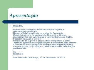Apresentação Prezados, Gostaria de apresentar minha candidatura para a oportunidade publicada. Possuo sólida experiência na rotina de Secretária (Administrativa) e Departamento Financeiro. Ótimos conhecimentos em Informática e intermediários em Inglês. Superior em ADM e Gestão. Habilidade de suporte e proatividade completam o perfil.  Acredito apresentar as qualificações necessárias para exercer a função de forma adequada e coloco-me à disposição para uma entrevista, objetivando o detalhamento das informações profissionais. At, Patrícia R São Bernardo Do Campo, 12 de Dezembro de 2011 