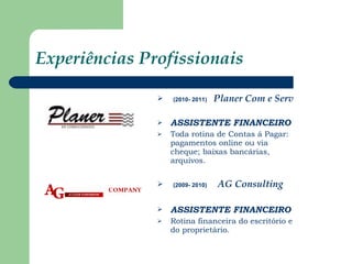 Experiências Profissionais (2010- 2011)   Planer Com e Serv   ASSISTENTE FINANCEIRO Toda rotina de Contas á Pagar: pagamentos online ou via cheque; baixas bancárias, arquivos. (2009- 2010)   AG Consulting  ASSISTENTE FINANCEIRO   Rotina financeira do escritório e do proprietário. 