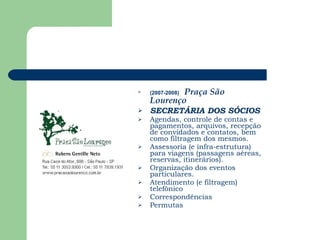 (2007-2008)   Praça São Lourenço   SECRETÁRIA DOS SÓCIOS Agendas, controle de contas e pagamentos, arquivos, recepção de convidados e contatos, bem como filtragem dos mesmos. Assessoria (e infra-estrutura) para viagens (passagens aéreas, reservas, itinerários). Organização dos eventos particulares. Atendimento (e filtragem) telefônico Correspondências Permutas 