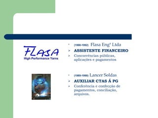 (1990-1992)  Flasa Engª Ltda ASSISTENTE FINANCEIRO Concorrências públicas, aplicações e pagamentos  (1989-1990)   Lancer Soldas AUXILIAR CTAS Á PG Conferência e confecção de pagamentos, conciliação, arquivos. 