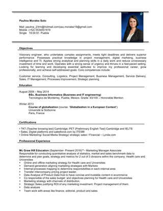 Paulina Morales Soto
Mail: paulina_23rm@hotmail.com/pau.morales19@gmail.com
Mobile: (+52) 5534551419
Single 19.04.91. Puebla
Objectives
Visionary engineer, who undertakes complex assignments, meets tight deadlines and delivers superior
performance. Possesses practical knowledge in project management, digital markeing, business
intelligence and TI. Applies strong analytical and planning skills in a daily work and reduce unnecessary
investment of time and work. Operates with a strong sense of urgency and thrives in a fast-paced setting.
Looking for learning and developing essential aptitudes to improve my professional career, grow
professionally, and achieve self-addressed goals. Core competences include:
Customer service, Consulting, Logistics, Project Management, Business Management, Service Delivery,
Sales, IT Management, Processes Improvement, Strategic planning.
Education
August 2009 – May 2014
BSc. Business Informatics (Business and IT engineering)
Tecnologico de Monterrey, Puebla, Mexico. Grade: 93/100 – Honorable Mention
Winter 2013
Course of globalization (course: “Globalization in a European Context”)
Université la Sorbonne
Paris, France
Certifications
• TKT (Teacher knowing test) Cambridge; PET (Preliminary English Test) Cambridge and IELTS
• Sales, Digital platforms and salesforce.com by ITESM
• Online Marketing/ Social Media Strategy/ strategic sales / Financial – Lynda.com
Professional Experience
Mc Graw Hill Education (September- Present 2016)**– Marketing Manager Associate
Responsible for conducting quantitative analysis of statistics, market and sales benchmark data to
determine and plan goals, strategy and metrics for 2 out of 3 divisions within the company: Health care and
Universities
• Online and offline marketing strategy for Health care and Universities
• Demand generation aligning marketing strategies with Marketo
• Internal processes mapping to determine responsibilities in each internal area
• Transfer intercompany pricing project leader.
• Data Analysis of Product Data Hub to have concise and trustable content in ecommerce
• Co responsible of the sales budget and objectives planning for Health care and Universities
• Marketing strategy with channels of distribution.
• Strategic Sales justifying ROI of any marketing investment. Project management of them.
• Data analysis
• Team work with areas like finance, editorial, product and sales.
 