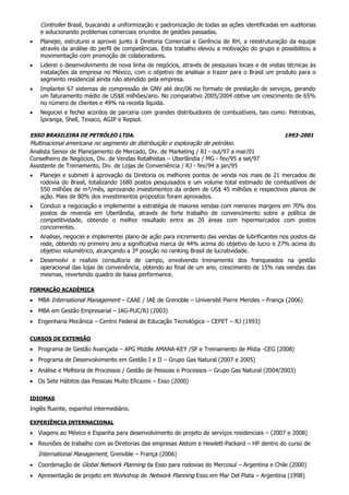 Controller Brasil, buscando a uniformização e padronização de todas as ações identificadas em auditorias
    e solucionando problemas comerciais oriundos de gestões passadas.
   Planejei, estruturei e aprovei junto à Diretoria Comercial e Gerência de RH, a reestruturação da equipe
    através da análise do perfil de competências. Este trabalho elevou a motivação do grupo e possibilitou a
    movimentação com promoção de colaboradores.
   Liderei o desenvolvimento de nova linha de negócios, através de pesquisas locais e de visitas técnicas às
    instalações da empresa no México, com o objetivo de analisar e trazer para o Brasil um produto para o
    segmento residencial ainda não atendido pela empresa.
   Implantei 67 sistemas de compressão de GNV até dez/06 no formato de prestação de serviços, gerando
    um faturamento médio de US$8 milhões/ano. No comparativo 2005/2004 obtive um crescimento de 65%
    no número de clientes e 49% na receita líquida.
   Negociei e fechei acordos de parceria com grandes distribuidores de combustíveis, tais como: Petrobras,
    Ipiranga, Shell, Texaco, AGIP e Repsol.

ESSO BRASILEIRA DE PETRÓLEO LTDA.                                                               1993-2001
Multinacional americana no segmento de distribuição e exploração de petróleo.
Analista Senior de Planejamento de Mercado, Div. de Marketing / RJ - out/97 a mar/01
Conselheiro de Negócios, Div. de Vendas Retalhistas – Uberlândia / MG - fev/95 a set/97
Assistente de Treinamento, Div. de Lojas de Conveniência / RJ - fev/94 a jan/95
   Planejei e submeti à aprovação da Diretoria os melhores pontos de venda nos mais de 21 mercados de
    rodovia do Brasil, totalizando 1680 postos pesquisados e um volume total estimado de combustíveis de
    550 milhões de m³/mês, aprovando investimentos da ordem de US$ 45 milhões e respectivos planos de
    ação. Mais de 80% dos investimentos propostos foram aprovados.
   Conduzi a negociação e implementei a estratégia de maiores vendas com menores margens em 70% dos
    postos de revenda em Uberlândia, através de forte trabalho de convencimento sobre a política de
    competitividade, obtendo o melhor resultado entre as 20 áreas com hipermercados com postos
    concorrentes.
   Analisei, negociei e implementei plano de ação para incremento das vendas de lubrificantes nos postos da
    rede, obtendo no primeiro ano a significativa marca de 44% acima do objetivo de lucro e 27% acima do
    objetivo volumétrico, alcançando a 3ª posição no ranking Brasil de lucratividade.
   Desenvolvi e realizei consultoria de campo, envolvendo treinamento dos franqueados na gestão
    operacional das lojas de conveniência, obtendo ao final de um ano, crescimento de 15% nas vendas das
    mesmas, revertendo quadro de baixa performance.

FORMAÇÃO ACADÊMICA

 MBA International Management – CAAE / IAE de Grenoble – Université Pierre Mendes – França (2006)
 MBA em Gestão Empresarial – IAG-PUC/RJ (2003)
 Engenharia Mecânica – Centro Federal de Educação Tecnológica – CEFET – RJ (1993)

CURSOS DE EXTENSÃO

 Programa de Gestão Avançada – APG Middle AMANA-KEY /SP e Treinamento de Mídia -CEG (2008)
 Programa de Desenvolvimento em Gestão I e II – Grupo Gas Natural (2007 e 2005)
 Análise e Melhoria de Processos / Gestão de Pessoas e Processos – Grupo Gas Natural (2004/2003)
 Os Sete Hábitos das Pessoas Muito Eficazes – Esso (2000)

IDIOMAS
Inglês fluente, espanhol intermediário.

EXPERIÊNCIA INTERNACIONAL

 Viagens ao México e Espanha para desenvolvimento de projeto de serviços residenciais – (2007 e 2008)
 Reuniões de trabalho com as Diretorias das empresas Alstom e Hewlett-Packard – HP dentro do curso de
    International Management, Grenoble – França (2006)
 Coordenação de Global Network Planning da Esso para rodovias do Mercosul – Argentina e Chile (2000)
 Apresentação de projeto em Workshop de Network Planning Esso em Mar Del Plata – Argentina (1998)
 
