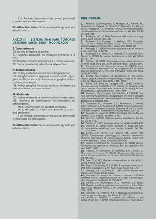 M1c: Ambas, diseminación en cavidad peritoneal
y metástasis en otro órgano.
Estatificación clínica: No es aconsejable agrupar por
estadio clínico.
ANEXO III – Sistema TNM para tumores
uterinos (Owen, 1980 – modificado)
T. Tumor primario
T0: No hay evidencia de tumor.
T1: Tumores pequeños no invasivos (menores a 3
cm).
T2: Grandes tumores (mayores a 3,1 cm) o invasivos.
T3: Tumor invadiendo estructuras adyacentes.
N: Nódulo linfático
N0: No hay evidencia de compromiso ganglionar.
N1: Ganglio linfático regional comprometido (gan-
glios linfáticos aorticos- lumbares o ganglios linfáti-
cos iliacos internos).
N3: Ambos ganglios linfáticos, aorticos- lumbares y e
iliacos internos, comprometidos.
M: Metástasis
M0: No hay evidencia de diseminación y/o metástasis.
M1: Evidencia de diseminación y/o metástasis en
otros órganos.
M1a: Diseminación en cavidad peritoneal.
M1b: Metástasis en otro sitio diferente a la cavi-
dad peritoneal.
M1c: Ambas, diseminación en cavidad peritoneal
y metástasis en otro órgano.
Estatificación clínica: No es aconsejable agrupar por
estadio clínico.
Bibliografía
1.	 Akihara, Y.; Shimoyama, Y.; Kawasaki, K.; Komine, M.;
Hirayama, K.; Kagawa, Y.; Omachi, T.; Matsuda, K.; Okamo-
to, M.; Kadosawa, T.; Taniyama, H. (2007) Immunohistoche-
mical evaluation of canine ovarian tumors. J Vet Med Sci 69
(7):703-708.
2.	 Anderson, G.L. (1986) Granulosa cell tumor in a dog.
Comp Cont Educ 8:158-168.
3.	 Andrews, E.J.; Stookey, J.L.; Helland, DR.; Slaughter,
L.J. (1974) A histopathological study of canine and feline
ovarian dysgerminomas. Can J Comp Med 38:85-89.
4.	 Arnberg, J. (1980) Extra-ovarian granulosa cell tumor in
a cat. Fel Pract 10:26-32.
5.	 Basaraba, R.J.; Kraft, S.L.; Andrews, G.A.; Leipold, H.W.;
Small, D. (1998) An ovarian teratoma in a cat. Vet Pathol
35:141-144.
6.	 Bellhorn, R. (1972) Secondary ocular adenocarcinoma
in three dogs and a cat. J Am Vet Med Assoc 160:302-307.
7.	 Borzacchiello, G.; Russo, V.; Russo, M. (2007) Immu-
nohistochemical expression of cyclooxygenase-2 in canine
ovarian carcinomas. J Vet Med A Physiol Pathol Clin Med.
54(5):247-249.
8.	 Brodey, R.S.; Roszel, J.F
. Neoplasms of the canine
uterus, vagina, vulva: A clinicopathologic survey of 90 cases.
J Am Vet Med Assoc 151:1294-1307, 1967.
9.	 Burke, T.W.; Eifel, P
.J.; Muggia, F
.M. (1997) Cancer of
the uterine body. In DeVita VT Jr, Hellman S, Rosenberg SA
(eds): Cancer: Principles and Practice of Oncology, 5th ed.
Philadelphia, Lippincott-Raven, 1478-1499.
10.	 Burleson, K.M.; Hansen, L.K.; Skubitz, A.P
. (2004) Ova-
rian carcinoma spheroids disaggregate on type I collagen
and invade live human mesothelial cell monolayers. Clin Exp
Metastasis 21(8):685-697.
11.	 Carpenter, J.L.; Andrews, L.K.; Holzworth, J.; Averill,
D.R.; Harbison, M.L.; Moore, F
.M. (1987) Tumors and tumor-
like Lesions. In Holzworth J (ed): Diseases of the Cat (Medi-
cine and Surgery). Philadelphia, WB Saunders, 520-522.
12.	 Casciato D.; Lowitz B. (2001) Oncología clínica. 4ta ed.
Marban (Ed). Madrid. España. 3-28.
13.	 Cotchin, E. (1961) Canine ovarian neoplasms. Res Vet
Sci 2:133-142.
14.	 Cotchin, E. (1957) Neoplasia in the cat. Vet Rec 69:425-434.
15.	 Cotchin, E. (1959) Some tumours of dogs and cats
of comparative veterinary and human interest. Vet Rec
71:1040-1054.
16.	 Dehner, L.P
.; Norris, H.J.; Garner, F
.M.; Taylor, H.B.
(1970) Comparative pathology of ovarian neoplasms,
III:Germ cell tumors of canine, bovine, feline, rodent and
human species. J Comp Pathol 80:299-306.
17.	 DeVita, V.; Hellman, S.; Rosenberger, S. (2008) Cancer:
Principles and practice of Oncology. 8th. ed. Lippincott-Ra-
ven. 1487-1496.
18.	 Diezbru, N.; Garciareal, I.; Martínez, E.M.; Rollan, E.;
Mayenco, A.; Llorens, P
. (1998) Ultrasonographic appea-
rance of ovarian-tumors in 10 dogs. Vet Radiol Ultrasound
39:226-233.
19.	 Dow, C. (1960) Ovarian abnormalities in the bitch. J
Comp Pathol 70:59-69.
20.	 Engle, C.G. Brodey, R.S. (1969) A retrospective study of
395 feline neoplasms. J Am Anim Hosp Assoc 5:21-25.
21.	 Gelberg, H.B.; McEntee, K. (1985) Feline ovarian neo-
plasms. Vet Pathol 22:572-576.
22.	 Goodwin, J.K.; Hager, D.; Phillips, L.; Lyman, R. (1990)
Bilateral ovarian adenocarcinoma in a dog: Ultrasonogra-
phic diagnosis. Vet Radiol 31:265-267,.
23.	 Greene, J.A.; Richardson, R.C.; Thornhill, J.A.; Boon,
G.D. Ovarian papillary cystadenocarcinoma in a bitch: Case
report and literature review, J Am Anim Hosp Assoc 25:351-
356, 1979.
24.	 Greenlee, P
.G.; Patnaik, A.K. (1985) Canine ovarians tu-
mors of germ cell origin. Vet Pathol 22:117-122.
25.	 Griffon, G. ; Marchal, C. ; Merlin, J.L.; Marchal, S.; Pa-
rache, R.M.; Bey, P
. (1995) Radiosensitivity of multicellular
 