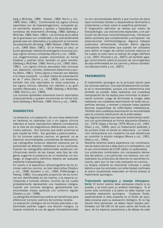 berg y McEntee, 1985; Nielsen, 1983; Norris y col.,
1969; Stein, 1981). Comúnmente los signos clínicos
reportados son de hiperestrogenismo, incluyendo es-
tro persitente, alopecia y quistes o hiperplasia ade-
nomatosa del endometrio (Arnberg, 1980; Gelberg y
McEntee, 1985; Stein, 1981). Los tumores de la célula
de la granulosa son unilaterales y los suficientemente
grande para ser detectados a la palpación al momento
de presentación (Arnberg, 1980; Nielsen, 1983; Norris
y col., 1969; Stein, 1981). En al menos un caso, un
tumor glandular intersticial androgenico funcional pro-
dujo signos clínicos virilizantes (Norris y col., 1969).
Los disgerminomas pueden encontrarse en forma
bilateral y podrían tener también un gran tamaño.
(Gelberg y McEntee, 1985; Norris y col., 1969; Stein,
1981). Los signos clínicos asociados más comunes
son: depresión, vómitos, distensión abdominal y asci-
tis (Stein, 1981). Estos signos a menudo son debidos
a la masa ocupante. La edad media de presentación
es de 7 años (Norris y col., 1969). Los teratomas
también han sido reportados en raras ocasiones, y
los signos clínicos referidos son debidos a su gran
tamaño (Basaraba y col., 1998; Gelberg y McEntee,
1985; Norris y col., 1969).
Los tumores epiteliales solamente fueron reportados
ocasionalmente y pueden encontrarse en forma bila-
teral (Gelberg y McEntee, 1985; Norris y col., 1969).
Diagnostico
La presencia, a la palpación, de una masa abdominal
en hembras no castradas con o sin signos clínicos
referidos al tracto reproductivo debería considerarse
en la lista de los diagnósticos diferenciales como tu-
mores ováricos. Son tumores que están proximos al
polo caudal de riñón. Son grandes y pedunculados.
En los tumores ováricos caninos, en general, no se
observan anormalidades consistentes de laboratorio.
Las radiografías toráxicos deberían evaluarse por la
posibilidad de detectar metástasis en los pulmones.
Cuando las radiografías abdominales evidencian cal-
cificaciones dentro de las masas, este tipo de imá-
genes sugeriría la presencia de un teratoma; sin em-
bargo, el diagnostico definitivo debería ser evaluado
mediante histopatológica.
En cuanto a la apariencia ultrosonografica de los tu-
mores ováricos caninos, es bien descriptiva (Diezbru
y col., 1998; Goodwin y col., 1990; Poffenbarger y
Feeney, 1986). Una pequeña proporción de los tumo-
res son identificables en los ovarios, y la mayoria co-
rresponde a tumores sólidos; muchos de los cuales
probablemente representen una neoplasia maligna.
Cuando son tumores benignos, generalmente son
encontradas masas quisticas con contorno regular
(Diezbru y col., 1998).
La píelografía endovenosa podría ser beneficiosa para
diferenciar tumores ováricos de tumores renales.
La evaluación citológica de los fluidos pleurales o ab-
dominales podrían sugerir una efusión maligna. La
biopsia mediante el uso de agujas transabdominales
no son recomendadas debido a que muchos de estos
tipos tumorales tienden a desprenderse fácilmente e
implantarse y crecer sobre la superficie peritoneal.
El diagnostico definitivo se realiza por medio de
histopatologia. Las coloraciones especiales, y en par-
ticular las técnicas inmunohistoquímicas, introducen
datos auxiliares que complementan y enriquecen las
observaciones morfohistológicas. Algunos trabajos
publicados últimamente, intentan definir algunos
marcadores moleculares que puedas ser utilizados
para definir el origen de ciertos tumores ováricos en
los cuales no esta clara su estirpe de origen (Akihara
y col., 2007; Riccardi y col., 2007); así también agre-
gar conocimiento sobre el proceso de carcinogénesis
de esta enfermedad en los caninos y felinos domésti-
cos (Borzacchiello y col., 2007).
Tratamiento
El tratamiento quirúrgico es la principal opción para
los tumores ováricos. Una ovariohisterectomía comple-
ta es lo recomendado, aunque una ooforectomia sola
también es posible. Debe realizarse una cuidadosa
manipulación de los tejidos para minimizar la disemi-
nación tumoral. Luego de terminada la cirugía, debe
realizarse una cuidadosa exanimación de todas las su-
perficies serosas, y remover y biopsiar todas aquellas
lesiones sospechosas de enfermedad metastasicas.
También esta cuidadosa examinación es recomendada
para la correcta clasificación de la enfermedad.
Hay algunos trabajos que reportan tratamientos exito-
sos con quimioterapia en forma adyuvante (Greene y
col., 1979; Hayes y Harvey, 1979; Moore y col., 1991;
Olsen y col., 1994), pero un tratamiento estándar y
de primera línea no existe en veterinaria. La instila-
ción intracavitaria con cisplatino ha sido beneficiosa
en controlar la efusión maligna (Moore y col., 1991;
Olsen y col., 1994).
Nosotros tenemos buena experiencia con combinacio-
nes de doxorrubicina a altas dosis y/o carboplatino, con
el uso concomitante de G-CSF (datos no publicados).
Los protocolos combinados con compuestos deriva-
dos del platino, y en particular con taxanos, son con-
siderados los protocolos de elección en pacientes hu-
manos, pero aun no han sido evaluados en caninos.
La terapia radiante es raramente indicada o usada
debido a que los animales con enfermedad confinada
al ovario usualmente responden en forma exitosa al
tratamiento quirúrgico.
Tratamiento quirúrgico y manejo intraopera-
torio: El tumor ovárico debe extirparse intacto si es
posible, y se envía para su análisis histológico. Si el
tumor esta confinado a la pelvis se debe realizar una
completa evaluación quirúrgica. Cualquier fluido,
especialmente si esta presente en el fondo de saco,
debe enviarse para su evaluación citológico. Si no hay
líquido libre peritoneal, se deben hacer lavados peri-
toneales con 50-100 ml de suero salino del fondo de
saco, de los espacios paracolicos y de debajo de cada
 