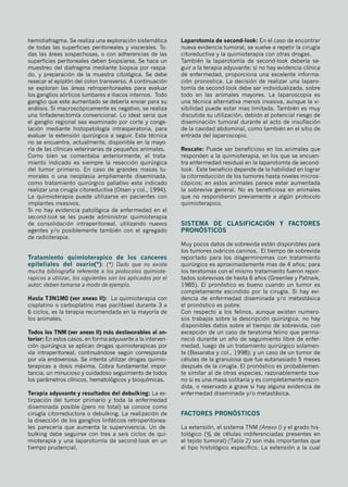 hemidiafragma. Se realiza una exploración sistemática
de todas las superficies peritoneales y viscerales. To-
das las áreas sospechosas, o con adherencias de las
superficies peritoneales deben biopsiarse. Se hace un
muestreo del diafragma mediante biopsia por raspa-
do, y preparación de la muestra citológica. Se debe
resecar el epiplón del colon transverso. A continuación
se exploran las áreas retroperitoneales para evaluar
los ganglios aórticos lumbares e iliacos internos. Todo
ganglio que este aumentado se debería enviar para su
análisis. Si macroscópicamente es negativo, se realiza
una linfadenectomía convencional. Lo ideal seria que
el ganglio regional sea examinado por corte y conge-
lación mediante histopatología intraoperatoria, para
evaluar la extensión quirúrgica a seguir. Esta técnica
no se encuentra, actualmente, disponible en la mayo-
ría de las clínicas veterinarias de pequeños animales.
Como bien se comentaba anteriormente, el trata-
miento indicado es siempre la resección quirúrgica
del tumor primario. En caso de grandes masas tu-
morales o una neoplasia ampliamente diseminada,
como tratamiento quirúrgico paliativo esta indicado
realizar una cirugía citoreductiva (Olsen y col., 1994).
La quimioterapia puede utilizarse en pacientes con
implantes invasivos.
Si no hay evidencia patológica de enfermedad en el
second-look se les puede administrar quimioterapia
de consolidación intraperitoneal, utilizando nuevos
agentes y/o posiblemente también con el agregado
de radioterapia.
Tratamiento quimioterapico de los canceres
epiteliales del ovario(*): (*) Dado que no existe
mucha bibliografía referente a los protocolos quimiote-
rapicos a utilizar, los siguientes son los aplicados por el
autor; deben tomarse a modo de ejemplo.
Hasta T3N1M0 (ver anexo II): La quimioterapia con
cisplatino o carboplatino mas paclitaxel durante 3 a
6 ciclos, es la terapia recomendada en la mayoría de
los animales.
Todos los TNM (ver anexo II) más desfavorables al an-
terior: En estos casos, en forma adyuvante a la interven-
ción quirúrgica se aplican drogas quimioterapicas por
vía intraperitoneal, continuándose según corresponda
por vía endovenosa. Se intenta utilizar drogas quimio-
terapicas a dosis máxima. Cobra fundamental impor-
tancia, un minucioso y cuidadoso seguimiento de todos
los parámetros clínicos, hematológicos y bioquímicas.
Terapia adyuvante y resultados del debulking: La ex-
tirpación del tumor primario y toda la enfermedad
diseminada posible (pero no total) se conoce como
cirugía citorreductora o debulking. La realización de
la disección de los ganglios linfáticos retroperitonea-
les pareceria que aumenta la supervivencia. Un de-
bulking debe seguirse con tres a seis ciclos de qui-
mioterapia y una laparotomía de second-look en un
tiempo prudencial.
Laparotomía de second-look: En el caso de encontrar
nueva evidencia tumoral, se vuelve a repetir la cirugía
citoreductiva y la quimioterapia con otras drogas.
También la laparotomía de second-look debería se-
guir a la terapia adyuvante; si no hay evidencia clínica
de enfermedad, proporciona una excelente informa-
ción pronostica. La decisión de realizar una laparo-
tomía de second-look debe ser individualizada, sobre
todo en las animales mayores. La laparoscopia es
una técnica alternativa menos invasiva, aunque la vi-
sibilidad puede estar mas limitada. También es muy
discutida su utilización, debido al potencial riesgo de
diseminación tumoral durante el acto de insuflación
de la cavidad abdominal, como también en el sitio de
entrada del laparoscopio.
Rescate: Puede ser beneficioso en los animales que
responden a la quimioterapia, en los que se encuen-
tra enfermedad residual en la laparotomía de second-
look. Este beneficio depende de la habilidad en lograr
la citorreducción de los tumores hasta niveles micros-
cópicos; en estos animales parece estar aumentada
la sobreviva general. No es beneficiosa en animales
que no respondieron previamente a algún protocolo
quimioterapico.
Sistema de clasificación y factores
pronósticos
Muy pocos datos de sobrevida están disponibles para
los tumores ováricos caninos. El tiempo de sobrevida
reportado para los disgerminomas con tratamiento
quirúrgico es aproximadamente mas de 4 años; para
los teratomas con el mismo tratamiento fueron repor-
tados sobrevivas de hasta 6 años (Greenlee y Patnaik,
1985). El pronóstico es bueno cuando un tumor es
completamente escindido por la cirugía. Si hay evi-
dencia de enfermedad diseminada y/o metastásica
el pronóstico es pobre.
Con respecto a los felinos, aunque existen numero-
sos trabajos sobre la descripción quirúrgica, no hay
disponibles datos sobre el tiempo de sobrevida, con
excepción de un caso de teratoma felino que perma-
neció durante un año de seguimiento libre de enfer-
medad, luego de un tratamiento quirúrgico solamen-
te (Basaraba y col., 1998); y un caso de un tumor de
células de la granulosa que fue eutanasiado 5 meses
después de la cirugía. El pronóstico es probablemen-
te similar al de otras especies, razonablemente bue-
no si es una masa solitaria y es completamente escin-
dida, o reservado a grave si hay alguna evidencia de
enfermedad diseminada y/o metastásica.
Factores pronósticos
La extensión, el sistema TNM (Anexo I) y el grado his-
tológico (% de células indiferenciadas presentes en
el tejido tumoral) (Tabla 2) son más importantes que
el tipo histológico especifico. La extensión a la cual
 