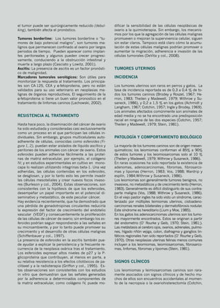 el tumor puede ser quirúrgicamente reducido (debul-
king), también afecta el pronóstico.
Tumores borderline: Los tumores borderline o “tu-
mores de bajo potencial maligno”, son tumores ma-
lignos que permanecen confinado al ovario por largos
periodos de tiempo. Pueden aparecer como implan-
tes peritoneales y algunos pueden crecer progresi-
vamente, conduciendo a la obstrucción intestinal y
muerte a largo plazo (Casciato y Lowitz, 2001).
Ascitis: La presencia de ascitis es un factor pronósti-
co de malignidad.
Marcadores tumorales serológicos: Son útiles para
monitorizar la respuesta al tratamiento. Los principa-
les son CA-125, CEA y α-fetoproteina, pero no están
validados para su uso veterinario en neoplasias ma-
lignas de órganos reproductivos. El seguimiento de la
α-fetoproteina si tiene un buen valor pronostico en el
tratamiento de linfomas caninos (Lechowski, 2002).
Resistencia al tratamiento
Hasta hace poco, la diseminación del cáncer de ovario
ha sido estudiada y consideradas casi exclusivamente
como un proceso en el que participan las células in-
dividuales. Sin embargo, grupos multicelulares auto-
adherente de células, conocidas como esferoides (Fi-
gura 1, 2), puedan estar aislados de líquido ascítico y
peritoneo de los animales con cáncer de ovario. Estos
esferoides pueden adherirse fácilmente a las proteí-
nas de matriz extracelular, por ejemplo, el colágeno
IV; y en estudios experimentales en cultivo en mono-
capa lo realizan utilizando integrinas beta-1. Una vez
adheridas, las células contenidas en los esferoides,
se desglosan, y por lo tanto esto les permite invadir
las células mesoteliales y crear nuevos focos invaso-
res (Burleson y col., 2004). Estas observaciones, son
consistentes con la hipótesis de que los esferoides,
desempeñar un papel importante en el potencial di-
seminativo y metastático, de este peculiar cáncer.
Hay evidencia recientemente, que ha demostrado que
una pérdida de gonadotropinas circulantes reduciría
la expresión del factor de crecimiento del endotelio
vascular (VEGF) y consecuentemente la proliferación
de las células de cáncer de ovario; sin embargo los es-
feroides podrían seguir respondiendo a las señales en
su microambiente, y por lo tanto puede promover su
crecimiento y el desarrollo de otras células malignas
(Schiffenbauer y col., 1997).
La presencia de esferoides en la ascitis también pue-
de ayudar a explicar la persistencia y la frecuente re-
currencia de la neoplasia ovárica tras el tratamiento.
Los esferoides expresar altos niveles de p27 y la P-
glicoproteína que contribuyen, al menos en parte, a
su relativa resistencia a los efectos citotóxicos de pa-
clitaxel y a la radioterapia (Griffon y col., 1995). Es-
tas observaciones son consistentes con los estudios
in vitro que demuestran que las señales generadas
por la adherencia a determinados componentes de
la matriz extracelular, como colágeno IV, puede mo-
dificar la sensibilidad de las células neoplásicas de
ovario a la quimioterapia. Sin embargo, los mecanis-
mos por los que la agregación de las células malignas
promueven o mejoran la supervivencia celular, siguen
sin estar claros. Tampoco está claro cómo la acumu-
lación de estas células malignas podrían promover o
aumentar la migración, adherencia e invasión de las
células tumorales (DeVita y col., 2008).
Tumores uterinos
Incidencia
Los tumores uterinos son raros en perros y gatos. La
tasa de incidencia reportada es de 0,3 a 0,4 % de to-
dos los tumores caninos (Brodey y Roszel, 1967; He-
rron, 1983; Theilen y Madewell, 1979; Withrow y Su-
saneck, 1986), y 0,2 a 1,5 % en los gatos (Achmidt y
Langham, 1967; Cotchin, 1957; Ingle y Brodey, 1969).
Los animales afectados comúnmente son animales de
edad media y no se ha encontrado una predisposición
racial en ninguna de las dos especies (Cotchin, 1957;
Theilen y Madewell, 1979; Stein, 1981).
Patología y comportamiento biológico
La mayoría de los tumores caninos son de origen mesen-
quimaticos; los leiomiomas conforman el 85% a 90%
de estos tumores y los leiomiosarcomas solo al 10 %
(Theilen y Madewell, 1979; Withrow y Susaneck, 1986).
En raras ocasiones ha sido reportada la existencia de
adenomas, adenocarcinomas, fibromas, fibrosarco-
mas y lipomas (Herron, 1983; Vos, 1988; Wardrip y
esplín, 1984;Withrow y Susaneck, 1986).
Los leiomiomas son generalmente tumores benignos, no
invasivos, no metastáticos y de crecimiento lento (Herron,
1983). Generalmente es difícil distinguirlo de sus contra-
parte maligna (Vos, 1988; Withrow y Susaneck, 1986).
En el viejo pastor ingles ha sido visto un síndrome, carac-
terizado por múltiples leimiomas uterinos, cistoadeno-
carcinomas renales bilaterales y dermatofibrosis nodular.
Este síndrome es hereditario (Lium y Moe, 1985).
En los gatos los adenocarcinomas uterinos son los tumo-
res mayormente encontrados. Estos se originan a partir
del endometrio (O’ Rourke y Geib, 1970; Stein, 1981;).
Las metástasis al cerebro ojos, ovarios, adrenales, pulmo-
nes, hígado riñón vejiga, colon, diafragma y ganglios lin-
fáticos regionales han sido reportados (O’ Rourke y Geib,
1970). Otras neoplasias uterinas felinas menos comunes
incluyen a los leiomiomas, leiomiosarcomas, fibrosarco-
mas, linfomas, fibromas y lipomas (Stein, 1981).
Signos clínicos
Los leiomiomas y leimiosarcomas caninos son rara-
mente asociados con signos clínicos y de hecho mu-
chos de ellos son encuentros accidentales al momen-
to de la necropsia o la ovariohisterectomía (Cotchin,
 