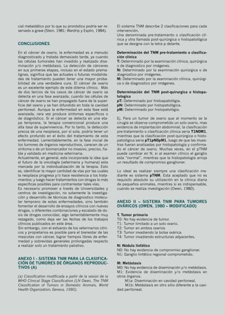 cial metastático por lo que su pronóstico podría ser re-
servado a grave (Stein, 1981; Wardrip y Esplin, 1984).
Conclusiones
En el cáncer de ovario, la enfermedad es a menudo
diagnosticado y tratada demasiado tarde, ya cuando
las células tumorales han invadido y realizado dise-
minación y/o metástasis. La detección de cánceres
en sus primeras etapas, incluso en el estado prema-
lignas, significa que las actuales o futuras modalida-
des de tratamiento pueden tener una mayor proba-
bilidad de una verdadera cura. El cáncer de ovario
es un excelente ejemplo de este dilema clínico. Más
de dos tercios de los casos de cáncer de ovario se
detecta en una fase avanzada, cuando las células de
cáncer de ovario se han propagado fuera de la super-
ficie del ovario y se han difundido en toda la cavidad
peritoneal. Aunque la enfermedad en esta fase está
avanzada, rara vez produce síntomas específicos o
de diagnóstico. Si el cáncer se detecta en una eta-
pa temprana, la terapia convencional produce una
alta tasa de supervivencia. Por lo tanto, la detección
precoz de una neoplasia, por sí sola, podría tener un
efecto profundo en el éxito del tratamiento de esta
enfermedad. Lamentablemente, en la fase inicial de
los tumores de órganos reproductivos, carecen de un
síntoma o de un biomarcador no invasivo, preciso, fia-
ble y validado en medicina veterinaria.
Actualmente, en general, esta incorporada la idea que
el futuro de la oncología (veterinaria y humana) esta
marcada por la individualización de la terapia. Esto
es, identificar la mayor cantidad de vías por las cuales
la neoplasia progresa y/o hace resistencia a los trata-
mientos; y luego hacer tratamientos con drogas lo más
especificas posibles para contrarrestar tales vías.
Es necesario promover a través de Universidades y
centros de investigación, no solamente la investiga-
ción y desarrollo de técnicas de diagnostico molecu-
lar temprano de estas enfermedades, sino también
fomentar el desarrollo de ensayos clínicos con nuevas
drogas, o diferentes combinaciones y escalado de do-
sis de drogas conocidas; algo lamentablemente muy
rezagado, como deja ver las fechas de los trabajos
clínicos publicados en este área.
Sin embargo, con el esfuerzo de los veterinarios clíni-
cos y propietarios es posible para el bienestar de las
mascotas con cáncer, lograr tiempos libres de enfer-
medad y sobrevidas generales prolongadas respecto
a realizar solo un tratamiento paliativo.
ANEXO I - Sistema TNM para la clasifica-
ción de tumores de órganos reproduc-
tivos (a)
(a) Classification modificada a partir de la vesion de la
WHO Clinical Stage Classification (LN Owen, The TNM
Classification of Tumors in Domestic Animals, World
Health Organization, Geneva, 1980).
El sistema TNM describe 2 clasificaciones para cada
intervención.
Una denominada pre-tratamiento o clasificación clí-
nica y otra llamada post-quirúrgica o histopatológica
que se designa con la letra p delante.
Determinación del TNM pre-tratamiento o clasifica-
ción clínica
T: Determinado por la examinación clínica, quirúrgica
o de diagnostico por imágenes.
N: Determinado por la examinación quirúrgica o de
diagnostico por imágenes.
M: Determinado por la examinación clínica, quirúrgi-
ca o de diagnostico por imágenes.
Determinación del TNM post-quirurgica o histopa-
tologica
pT: Determinado por histoapatológia.
pN: Determinado por histopatológica.
pM: Determinado por histopatológia.
Ej. Para un tumor de ovario que al momento se la
cirugía se observa comprometido un solo ovario, mas
evidencia de implantación abdominal, la clasificación
pre-tratamiento o clasificación clínica seria T1N0M1,
mientras que la clasificación post-quirúrgica o histo-
patológica seria pT1pN0pM1, luego de que las mues-
tras fueran analizadas por histopatología y confirma-
do el cáncer de ovario. Muchas veces, en el pTNM
puede cambiar en N, si al examen clínico el ganglio
esta “normal”, mientras que la histopatología arroja
un resultado de compromiso ganglionar.
Lo ideal es realizar siempre una clasificación me-
diante es sistema pTNM. Esta aceptado que no es
requisito absoluto su utilización en la clínica diaria
de pequeños animales, mientras si es indispensable,
cuando se realiza investigación (Owen, 1980).
ANEXO II – Sistema TNM para tumores
ováricos (Owen, 1980 – modificado)
T. Tumor primario
T0: No hay evidencia de tumor.
T1: Tumor limitado a un solo ovario.
T2: Tumor en ambos ovarios
T3: Tumor invadiendo la bolsa ovárica.
T4: Tumor invadiendo estructuras adyacentes.
N: Nódulo linfático
N0: No hay evidencia de compromiso ganglionar.
N1: Ganglio linfático regional comprometido.
M: Metástasis
M0: No hay evidencia de diseminación y/o metástasis.
M1: Evidencia de diseminación y/o metástasis en
otros órganos.
M1a: Diseminación en cavidad peritoneal.
M1b: Metástasis en otro sitio diferente a la cavi-
dad peritoneal.
 