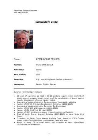 Peter Børre Eriksen, Consultant
mob: +4523338523
1
Curriculum Vitae
Name: PETER BØRRE ERIKSEN
Position: Owner of PE-Consult
Nationality: Danish
Year of birth: 1951
Education: MSc. from DTU (Danish Technical University)
Languages: Danish, English, German
Summary for Peter Børre Eriksen:
 15 years of experience as head of 10-20 academic experts within the fields of
power system analysis, power market analysis, development of power system
models, development of power market models
 International cooperation within European power transmission planning
 Member of ENTSO-E System Development Committee (2012-2017)
 International cooperation within European Gas transmission
 Member of ENTSOG WG Investment (2014-2017)
 Member of IEA Wind Task 25 (since 2009)
 Member of IEA’s thinktank on power system transition and flexibility
 Chair of Nordic Energy Research Initiative (2009-2015) on Large Scale Wind
Power
 Consultant for Danish Energy Agency in China. Topic: transition of the Chinese
power system from fossil fuels to renewables (wind and solar)
 Author of about 70 technical papers and presenter at many international
conferences and workshops
 