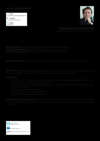 Patrick BLANCHETON
7, Rue de Sèze 69006 LYON




                                                                                     MANAGER DE TRANSITION
                                                                                Accompagner les organisations dans leurs transformations




UN TERRITOIRE: MANAGEMENT DE L’INNOVATION & DE L’INFORMATION STRATEGIQUE
UN OBJECTIF PRIORITAIRE: BUSINESS DEVELOPPEMENT [Conquête & fidélisation]
UN PROCESSUS ITERATIF: ANTICIPER > SE DIFFÉRENCIER > AGIR & VALORISER




MON ENGAGEMENT: INITIER ET ACCOMPAGNER LES PROCESSUS CREATEURS DE VALEUR DANS L’ENTREPRISE




ANTICIPATION: Veille anticipative stratégique-Intelligence collective (VAS-IC) : analyse des risques et identification des opportunités
de développement. Objet : de la réflexion à l’aide à la décision (arbitrage) concernant la politique innovation.


INNOVATION:
       •	 Accompagnement de l’entreprise (CODIR) dans la mise en place d’un environnement favorable à l’émergence de l’innovation :
       organisation, culture, boite à outils, critères de mesure (R.O.I)
       •	 Mise en œuvre d’écosystèmes d’innovation ouverte, favorable à l’émergence de projets innovants, en relation avec le « portfolio
       innovation » de l’entreprise
       •	 Design de nouveaux modèles économiques
       •	 Conception et production nouveaux produits/services
       •	 AMO de CODIR : management du portfolio innovation


VALORISATION (Asset management): valorisation de l’actif immatériel de l’entreprise : RH (talent pool), propriété intellectuelle
(Patent pool, marques, dessins et modèles, droit d’auteur), bases de connaissance, fichiers clients, réseau/écosystème, Système
d’information, …)
 