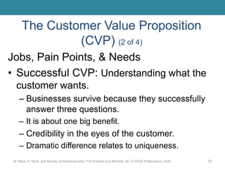 The Customer Value Proposition
(CVP) (2 of 4)
Jobs, Pain Points, & Needs
• Successful CVP: Understanding what the
customer wants.
– Businesses survive because they successfully
answer three questions.
– It is about one big benefit.
– Credibility in the eyes of the customer.
– Dramatic difference relates to uniqueness.
M. Neck, P. Neck, and Murray, Entrepreneurship: The Practice and Mindset, 2e. © SAGE Publications, 2020. 10
 