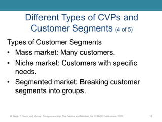 Different Types of CVPs and
Customer Segments (4 of 5)
Types of Customer Segments
• Mass market: Many customers.
• Niche market: Customers with specific
needs.
• Segmented market: Breaking customer
segments into groups.
M. Neck, P. Neck, and Murray, Entrepreneurship: The Practice and Mindset, 2e. © SAGE Publications, 2020. 16
 