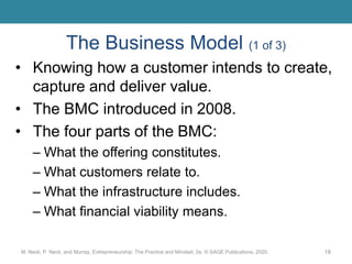 The Business Model (1 of 3)
• Knowing how a customer intends to create,
capture and deliver value.
• The BMC introduced in 2008.
• The four parts of the BMC:
– What the offering constitutes.
– What customers relate to.
– What the infrastructure includes.
– What financial viability means.
M. Neck, P. Neck, and Murray, Entrepreneurship: The Practice and Mindset, 2e. © SAGE Publications, 2020. 18
 