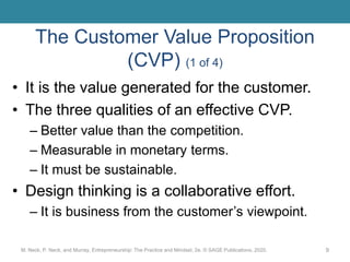 The Customer Value Proposition
(CVP) (1 of 4)
• It is the value generated for the customer.
• The three qualities of an effective CVP.
– Better value than the competition.
– Measurable in monetary terms.
– It must be sustainable.
• Design thinking is a collaborative effort.
– It is business from the customer’s viewpoint.
M. Neck, P. Neck, and Murray, Entrepreneurship: The Practice and Mindset, 2e. © SAGE Publications, 2020. 9
 