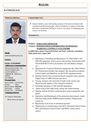 RESUME
RATHEESH.M.B
PERSONAL PROFILE:
Email:
ratheeshsingh@gmail.com
Contact:
Mobile:+97466986087
Address for Communication:
MANAMADATHIL (H),
MATTATHUR (PO) ,
AVITTAPPILLY ,
THRISSUR, KERALA,
INDIA.
PIN-680684.
Personal Data:
Date of Birth : 03/10/1983
Gender : Male
Marital Status :Married
Nationality : Indian
Passport No : G9188920
Languages Known:
 English, Malayalam
(Read, Write and Speak)
CAREER OBJECTIVE:
 Intend to build a career with leading corporate of hi-tech environment with
committed and dedicated people, which will help me to explore myself fully
and realize my potential. Willing to work as a key player in challenging and
creative environment.
EXPERIENCE:
Position: SUBSTATION OPERATOR
Company: POWER SYSTEM & INFORMATION TECHNOLOGY
(KAHRAMAA CONTRACT # GTC/270/2008)
KAHRAMAA (Qatar General Electricity and Water Authority) substations ,
Doha, Qatar since August 2011
 Operations, Controlling and Maintenance of 220/132/66/11 KV
GIS,AIS equipment such as power and auxiliary Transformers,SF6
CB,VCB,OCB,CTs,PTs,LAs,Isolators and ESs,Battery chargers
etc.
 Operations 0n Control & Protection equipments like 220/132/66/11
KV Transformers,Feeders,Tap changers, Bus bar protection panels,
Control panels and Operations on the LVAC equipment panels
 Dealing with the old conventional Electro magnetic relays and new
Digital relays of ABB, Siemens and Areva.
 Tracing, Analysis and correction of faults in the circuits and
Monitoring the updates of the substation condition.
 Switching operations of AIS and GIS equipments.
 Supervising of HV cable lying, testing and commissioning.
 Dealing with the SCADA communication system equipments and
panels.
 Operations and Maintenance of fire protection alarm panels, smoke
detection alarm panels, SERGI protection panels, Delugi pump
system etc.
 Registering of all events in substation log book.
 Maintaining of communication with NCC (National Control Centre)
DCC (Distribution Control Centre) and DGCC (Grid control
centre).
 
