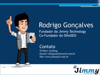 Rodrigo Gonçalves
Fundador da Jimmy Technology
Co-Fundador do OlhóSEO


Contato
Twitter: @rdeag
Email: rodrigo@jimmyti.com.br
Site: www.jimmyti.com.br
 
