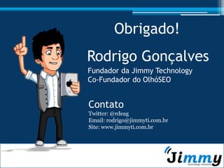 Obrigado!
Rodrigo Gonçalves
Fundador da Jimmy Technology
Co-Fundador do OlhóSEO


Contato
Twitter: @rdeag
Email: rodrigo@jimmyti.com.br
Site: www.jimmyti.com.br
 