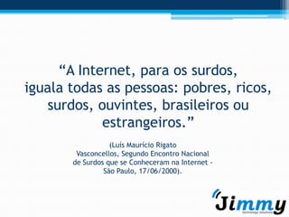 “A Internet, para os surdos,
iguala todas as pessoas: pobres, ricos,
   surdos, ouvintes, brasileiros ou
            estrangeiros.”
                  (Luís Maurício Rigato
        Vasconcellos, Segundo Encontro Nacional
       de Surdos que se Conheceram na Internet -
                São Paulo, 17/06/2000).
 