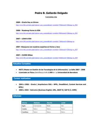 Pedro B. Gallardo Delgado
                                          Currículum vitae


  2008 – Oracle Day en Girona
  http://www.bbr.cat/index.php?option=com_content&task=view&id=97&Itemid=42&lang=es_ISO


  2008 – Roadmap Forms to SOA
  http://www.bbr.cat/index.php?option=com_content&task=view&id=98&Itemid=42&lang=es_ISO


  2007 – LEAN & SOA
  http://www.bbr.cat/index.php?option=com_content&task=view&id=73&Itemid=42&lang=en


  2007 –Desayuna con nuestros expertos en Forms y Java
  http://www.bbr.cat/index.php?option=com_content&task=view&id=72&Itemid=42&lang=es_ISO


  2007 – CUORE Bilbao
  http://www.bbr.cat/index.php?option=com_content&task=view&id=66&Itemid=42&lang=es_ISO


Estudios Cursados:


  •   MGTI (Master en Gestión de las Tecnologías de la Información) La Salle 2007 - 2008
  •   Licenciado en Física (Astrofísica) el año 1.999 en La Universidad de Barcelona.


Cursos realizados:


  •   2004 a 2006 - Oracle ( Arquitectura SOA – BPEL, JheadSttart, Content Services and
      BPEL)
  •   2000 a 2004 - Getronics (Business English, UML, ABAP IV, SAP R/3, J2ME)


Idiomas:


           Idioma         Hablado           Escrito             Leído
           Inglés         Conversación      Medio               Alto

           Catalán        Nativo            Nativo              Nativo

           Castellano     Nativo            Nativo              Nativo
 