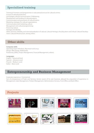 Specialized training
Training of monitors and programmers in educational services for cultural centres;
Course of cultural production;
Low Budget cultural communication: E-Marketing;
Development and funding of cultural projects;
Communication and promotion of cultural events;
Marketing strategies for cultural organizations;
Communication and marketing culture;
Management and cultural programming;
Financing culture;
Heritage and identity;
Other Seminars: Mobility and internationalization of cultural, Cultural Heritage, Arts,Education and Critical; Cultural Develop-
ment, Cultural Infrastructure, among others.




  Other skills
Computer skills
Operating Sistem Windows, Macintosh and Linux;
Design, Web Design, Multimedia;
Produtivity (O ce, Project Management, Financial Management, others).

Languages
English – Advanced level
Spanish – Advance Level
Frranch – Medium Level
Italian – Basic Level




 Entrepreneurship and Business Management
Corporate experience / Commercial:
Son of entrepreneurs of Trade and Services, former owner of his own business, allowed the acquisition of experience in
Management, Sales Management, Product Management, Administrative Services, Front O ce and Back O ce.




 Projects
 