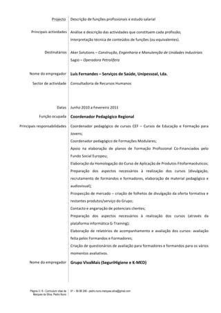 Página 3 / 6 - Curriculum vitae de
Marques da Silva, Pedro Nuno
91 – 56 88 248 - pedro.nuno.marques.silva@gmail.com
	
  	
  	
  	
  	
  	
  	
  	
  	
  	
  	
  	
  	
  	
  	
  	
  	
  	
  	
  	
  	
  	
  	
  	
  	
  	
  	
  	
  	
  	
  	
  	
  	
  	
  	
  	
  	
  	
  	
  	
  	
  	
  Projecto	
  
	
  
	
  	
  	
  	
  	
  	
  	
  	
  	
  	
  	
  	
  	
  	
  	
  	
  	
  	
  	
  	
  	
  Principais	
  actividades	
  
	
  
	
  
	
  
	
  
	
  	
  	
  	
  	
  	
  	
  	
  	
  	
  	
  	
  	
  	
  	
  	
  	
  	
  	
  	
  	
  	
  	
  	
  	
  	
  	
  	
  	
  	
  	
  	
  	
  	
  	
  	
  	
  Destinatários	
  	
  
	
  
Descrição	
  de	
  funções	
  profissionais	
  e	
  estudo	
  salarial	
  
	
  
	
  
Análise	
  e	
  descrição	
  das	
  actividades	
  que	
  constituem	
  cada	
  profissão;	
  
Interpretação	
  técnica	
  de	
  conteúdos	
  de	
  funções	
  (ou	
  equivalentes).	
  
	
  
Aker	
  Solutions	
  –	
  Construção,	
  Engenharia	
  e	
  Manutenção	
  de	
  Unidades	
  Industriais	
  
Sagio	
  –	
  Operadora	
  Petrolífera	
  	
  
	
  
Nome	
  do	
  empregador	
   Luís	
  Fernandes	
  –	
  Serviços	
  de	
  Saúde,	
  Unipessoal,	
  Lda.	
  
Sector	
  de	
  actividade	
   Consultadoria	
  de	
  Recursos	
  Humanos	
  
Datas	
   Junho	
  2010	
  a	
  Fevereiro	
  2011	
  	
  
Função	
  ocupada	
   Coordenador	
  Pedagógico	
  Regional	
  
Principais	
  responsabilidades	
   Coordenador	
   pedagógico	
   de	
   cursos	
   CEF	
   –	
   Cursos	
   de	
   Educação	
   e	
   Formação	
   para	
  
Jovens;	
  
Coordenador	
  pedagógico	
  de	
  Formações	
  Modulares;	
  
Apoio	
   na	
   elaboração	
   de	
   planos	
   de	
   Formação	
   Profissional	
   Co-­‐Financiados	
   pelo	
  
Fundo	
  Social	
  Europeu;	
  
Elaboração	
  da	
  Homologação	
  do	
  Curso	
  de	
  Aplicação	
  de	
  Produtos	
  Fitofarmacêuticos;	
  	
  
Preparação	
   dos	
   aspectos	
   necessários	
   à	
   realização	
   dos	
   cursos	
   (divulgação,	
  
recrutamento	
  de	
  formandos	
  e	
  formadores,	
  elaboração	
  de	
  material	
  pedagógico	
  e	
  
audiovisual);	
  
Prospecção	
  de	
  mercado	
  –	
  criação	
  de	
  folhetos	
  de	
  divulgação	
  da	
  oferta	
  formativa	
  e	
  
restantes	
  produtos/serviço	
  do	
  Grupo;	
  
Contacto	
  e	
  angariação	
  de	
  potenciais	
  clientes;	
  
Preparação	
   dos	
   aspectos	
   necessários	
   à	
   realização	
   dos	
   cursos	
   (através	
   da	
  
plataforma	
  informática	
  G-­‐Training);	
  
Elaboração	
   de	
   relatórios	
   de	
   acompanhamento	
   e	
   avaliação	
   dos	
   cursos:	
   avaliação	
  
feita	
  pelos	
  Formandos	
  e	
  Formadores;	
  
Criação	
  de	
  questionários	
  de	
  avaliação	
  para	
  formadores	
  e	
  formandos	
  para	
  os	
  vários	
  
momentos	
  avaliativos.	
  	
  
Nome	
  do	
  empregador	
   Grupo	
  VivaMais	
  (SeguriHigiene	
  e	
  K-­‐MED)	
  
 
