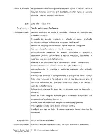 Página 4 / 6 - Curriculum vitae de
Marques da Silva, Pedro Nuno
91 – 56 88 248 - pedro.nuno.marques.silva@gmail.com
Sector	
  de	
  actividade	
   Grupo	
  Económico	
  constituído	
  por	
  várias	
  empresas	
  ligadas	
  às	
  áreas	
  da	
  Gestão	
  de	
  
Recursos	
   Humanos;	
   Construção	
   Civil;	
   Qualidade	
   Alimentar;	
   Higiene	
   e	
   Segurança	
  
Alimentar;	
  Higiene	
  e	
  Segurança	
  no	
  Trabalho.	
  
	
   	
  
Datas	
   Julho	
  2008	
  a	
  Janeiro	
  2010	
  	
  
Função	
  ocupada	
   Técnico	
  de	
  Formação	
  Profissional	
  
Principais	
  actividades	
   Apoio	
   na	
   elaboração	
   de	
   planos	
   de	
   Formação	
   Profissional	
   Co-­‐Financiados	
   pelo	
  
Fundo	
  Social	
  Europeu;	
  
Preparação	
   dos	
   aspectos	
   necessários	
   à	
   realização	
   dos	
   cursos	
   (divulgação,	
  
recrutamento,	
  elaboração	
  de	
  material	
  pedagógico	
  e	
  audiovisual);	
  
Responsável	
  pelo	
  programa	
  resumido	
  da	
  acção	
  e	
  respectivo	
  cronograma;	
  
Recrutamento	
  dos	
  Formadores	
  que	
  intervêm	
  na	
  acção;	
  
Acompanhamento	
   operacional	
   dos	
   aspectos	
   pedagógicos	
   e	
   contabilísticos	
  
necessários	
   (Dossiers	
   Contabilísticos	
   e	
   Técnico	
   Pedagógico,	
   documentos	
   de	
  
suporte	
  ao	
  curso	
  e	
  de	
  controlo	
  financeiro);	
  
Organização	
  das	
  acções	
  de	
  formação	
  no	
  que	
  respeita	
  a	
  locais	
  e	
  equipamentos;	
  
Prestação	
  de	
  serviços	
  de	
  acompanhamento	
  das	
  acções	
  de	
  formação;	
  
Acompanhamento	
   de	
   reuniões	
   e	
   auditorias	
   realizadas	
   pelas	
   entidades	
  
competentes;	
  
Elaboração	
   de	
   relatórios	
   de	
   acompanhamento	
   e	
   avaliação	
   dos	
   cursos:	
   avaliação	
  
feita	
   pelos	
   Formandos	
   e	
   Formadores	
   a	
   nível	
   do	
   seu	
   desempenho;	
   grau	
   de	
  
satisfação;	
   consecução	
   dos	
   objectivos;	
   avaliação	
   da	
   acção	
   e	
   seu	
   impacto	
   e	
  
avaliação	
  final	
  da	
  formação;	
  
Elaboração	
   de	
   manuais	
   de	
   apoio	
   para	
   as	
   empresas	
   onde	
   se	
   desenvolve	
   a	
  
formação;	
  
Gestão	
  do	
  Sistema	
  Integrado	
  de	
  Informação	
  do	
  Fundo	
  Social	
  Europeu	
  para	
  cada	
  
empresa	
  cliente/beneficiária	
  do	
  projecto;	
  
Elaboração	
  dos	
  dossiers	
  de	
  saldo	
  e	
  respectivos	
  pedidos	
  de	
  pagamento;	
  
Prospecção	
  de	
  mercado	
  -­‐	
  contacto	
  com	
  potenciais	
  clientes;	
  
Criação	
   de	
   uma	
   base	
   de	
   dados	
   -­‐	
   à	
   medida,	
   para	
   gestão	
   de	
   currículos	
   vitae	
   dos	
  
formadores.	
  
	
   	
  
Função	
  ocupada	
   Estágio	
  Profissional	
  de	
  12º	
  Ano	
  
Principais	
  actividades	
   Elaboração	
  de	
  certificados	
  de	
  frequência	
  em	
  acções	
  de	
  Formação	
  Profissional;	
  
 