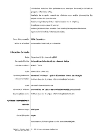 Página 5 / 6 - Curriculum vitae de
Marques da Silva, Pedro Nuno
91 – 56 88 248 - pedro.nuno.marques.silva@gmail.com
Tratamento	
   estatístico	
   dos	
   questionários	
   de	
   avaliação	
   da	
   formação	
   através	
   do	
  
programa	
  informático	
  SPSS;	
  
Avaliação	
   da	
   formação:	
   redacção	
   de	
   relatórios	
   com	
   a	
   análise	
   interpretativa	
   dos	
  
valores	
  obtidos	
  dos	
  questionários;	
  
Reestruturação	
  da	
  arquitectura	
  e	
  conteúdos	
  do	
  site	
  da	
  empresa;	
  
Criação	
  de	
  um	
  sistema	
  de	
  Newsletter;	
  
Construção	
  de	
  uma	
  base	
  de	
  dados	
  com	
  informações	
  de	
  potenciais	
  clientes;	
  
Apoio	
  indiferenciado	
  às	
  restantes	
  actividades.	
  
	
  
Nome	
  do	
  empregador	
   MPV	
  Consultores	
  
Sector	
  de	
  actividade	
   Consultadoria	
  de	
  Formação	
  Profissional	
  
	
   	
  
Educação	
  e	
  formação	
   	
  
Datas	
   Novembro	
  2010	
  a	
  Novembro	
  2010	
  	
  
Formação	
  Modular	
  	
   Informática	
  -­‐	
  folha	
  de	
  cálculo	
  e	
  base	
  de	
  dados	
  
Entidade	
  formadora	
   K-­‐MED	
  Centro	
  
Datas	
   Abril	
  2010	
  a	
  Junho	
  2010	
  	
  
Qualificação	
  Modular	
  
Entidade	
  formadora
Primeiros	
  Socorros	
  –	
  Tipos	
  de	
  acidentes	
  e	
  formas	
  de	
  actuação	
  
Instituto	
  Superior	
  de	
  Línguas	
  e	
  Administração	
  de	
  Santarém	
  
	
  
Datas	
   Setembro	
  2003	
  a	
  Junho	
  2009	
  	
  
Qualificação	
  atribuída	
   Licenciatura	
  em	
  Gestão	
  de	
  Recursos	
  Humanos	
  (pré-­‐bolonha)	
  	
  
Organização	
  de	
  ensino	
  
	
  
Instituto	
  Superior	
  de	
  Línguas	
  e	
  Administração	
  de	
  Santarém	
  
Aptidões	
  e	
  competências	
  
pessoais	
  
	
  
Primeira	
  língua	
  
Outra(s)	
  língua(s)	
  
Português	
  
Inglês	
  
Compreensão,	
  Conversação	
  e	
  Escruta:	
  utilizador	
  avançado.	
  
 