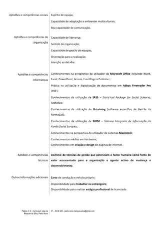 Página 6 / 6 - Curriculum vitae de
Marques da Silva, Pedro Nuno
91 – 56 88 248 - pedro.nuno.marques.silva@gmail.com
Aptidões	
  e	
  competências	
  sociais	
  
Aptidões	
  e	
  competências	
  de	
  
organização	
  
	
  
	
  
	
  
Aptidões	
  e	
  competências	
  
informáticas	
  
	
  
	
  
	
  
	
  
	
  
	
  
	
  
	
  
	
  
	
  
	
  
	
  
Aptidões	
  e	
  competências	
  	
  	
  
técnicas	
  
Outras	
  Informações	
  adicionais
Espírito	
  de	
  equipa;	
  
Capacidade	
  de	
  adaptação	
  a	
  ambientes	
  multiculturais;	
  
Boa	
  capacidade	
  de	
  comunicação.	
  
Capacidade	
  de	
  liderança;	
  
Sentido	
  de	
  organização;	
  
Capacidade	
  de	
  gestão	
  de	
  equipas;	
  
Orientação	
  para	
  a	
  realização;	
  
Atenção	
  ao	
  detalhe.	
  
Conhecimentos	
  na	
  perspectiva	
  do	
  utilizador	
  da	
  Microsoft	
  Office	
  incluindo	
  Word,	
  	
  	
  	
  	
  	
  	
  	
  	
  	
  
Excel,	
  PowerPoint,	
  Access,	
  FrontPage	
  e	
  Publisher;	
  
Prática	
   na	
   utilização	
   e	
   digitalização	
   de	
   documentos	
   em	
   Abbyy	
   Finereader	
   Pro	
  
(PDF);	
  
Conhecimentos	
   da	
   utilização	
   de	
   SPSS	
   –	
   Statistical	
   Package	
   for	
   Social	
   Sciences,	
  
Statistica;	
  
Conhecimentos	
   da	
   utilização	
   de	
   G-­‐training	
   (software	
   específico	
   de	
   Gestão	
   da	
  
Formação);	
  
Conhecimentos	
   da	
   utilização	
   de	
   SIIFSE	
   –	
   Sistema	
   Integrado	
   de	
   Informação	
   do	
  
Fundo	
  Social	
  Europeu;	
  
	
  	
  Conhecimentos	
  na	
  perspectiva	
  do	
  utilizador	
  de	
  sistemas	
  Macintosh;	
  
Conhecimentos	
  médios	
  em	
  hardware;	
  
	
  	
  Conhecimentos	
  em	
  criação	
  e	
  design	
  de	
  páginas	
  de	
  internet.	
  
	
  
Domínio	
  de	
  técnicas	
  de	
  gestão	
  que	
  potenciam	
  o	
  factor	
  humano	
  como	
  fonte	
  de	
  
valor	
   acrescentado	
   para	
   a	
   organização	
   e	
   agente	
   activo	
   de	
   mudança	
   e	
  
desenvolvimento.	
  
	
  
	
  	
  Carta	
  de	
  condução	
  e	
  veículo	
  próprio;	
  
	
  	
  Disponibilidade	
  para	
  trabalhar	
  no	
  estrangeiro;	
  
Disponibilidade	
  para	
  realizar	
  estágio	
  profissional	
  de	
  licenciado.
	
  
 