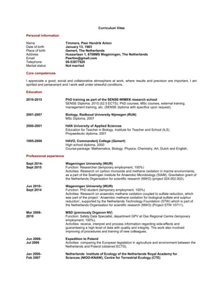 Curriculum Vitae
Personal information
Name Timmers, Peer Hendrik Anton
Date of birth January 13, 1983
Place of birth Gemert, The Netherlands
Address Huszarlaan 1, 6708 MS Wageningen, The Netherlands
Email Peertim@gmail.com
Telephone 06-53877920
Marital status Not married
Core competences
I appreciate a good, social and collaborative atmosphere at work, where results and precision are important. I am
spirited and perseverant and I work well under stressful conditions.
Education
2010-2015 PhD training as part of the SENSE-WIMEK research school
SENSE Diploma, 2015 (52.5 ECTS); PhD courses, MSc courses, external training,
management training, etc. (SENSE diploma with specifics upon request).
2001-2007 Biology, Radboud University Nijmegen (RUN)
MSc Diploma, 2007.
2000-2001 HAN University of Applied Sciences
Education for Teacher in Biology, Institute for Teacher and School (ILS)
Propaedeutic diploma, 2001.
1995-2000 HAVO, Commanderij College (Gemert)
High school diploma, 2000
Course-package: Mathematics, Biology, Physics, Chemistry, Art, Dutch and English.
Professional experience
March 2016-present Wetsus, European centre of excellence for sustainable water technology
Function: Post-doctoral researcher (temporary employment, 100%)
Activities: Research on haloalkaliphilic syntrophic interactions from soda lake samples as
part of the Soehngen Institute for Anaerobic Microbiology (SIAM), Gravitation grant of the
Netherlands Organisation for scientific research (NWO) (project 024.002.002).
Sept 2014- Wageningen University (WUR)
Sept 2015 Function: Researcher (temporary employment, 100%)
Activities: Research on carbon monoxide and methane oxidation in marine environments,
as part of the Soehngen Institute for Anaerobic Microbiology (SIAM), Gravitation grant of
the Netherlands Organisation for scientific research (NWO) (project 024.002.002).
Jun 2010- Wageningen University (WUR)
Sept 2014 Function: PhD student (temporary employment, 100%)
Activities: Research on anaerobic methane oxidation coupled to sulfate reduction, which
was part of the project ‘ Anaerobic methane oxidation for biological sulfate and sulphur
reduction’, supported by the Netherlands Technology Foundation (STW) which is part of
the Netherlands Organisation for scientific research (NWO) (Project STW 10711).
Promotor: Alfons J.M. Stams; Copromotor: Caroline M. Plugge.
Mar 2008- MSD (previously Organon NV)
2010 Function: Safety Data Specialist, department GPV at Oss Regional Centre (temporary
employment, 100%).
Activities: receive, interpret and process information regarding side-effects and
guaranteeing a high level of data with quality and integrity. The work also involved
improving of procedures and training of new colleagues.
 