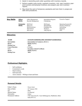 — Assist in reconciling work order quantities with inventory records.
— Perform weekly cycle counts, quarterly inventory, mid -year inventory, year-
end inventory and physical inventory and prepare year-end inventory
reports.
— May direct the work of temporary assistants and train them in proper and
safe work procedures.
B.COM : ACCOUNT(HONNORS)LNMU UNIVERSITY(DARBHANGA)
Intermediate : Intermediate in Commerce, R.S.S. L
Board : BSEB, PATNA
Passing Year 2012
Course Duration : 2 Years.
S.S.C : Secondary School Certificate
Board : BSEB, PATNA
Passing Year 2010
Professional Highlights
Self confidence
Committed to work
Hard working.
Self-motivated
Active listener – Willing to learn and listen
Personal Details
Father’s Name : Noore Azam
Date of Birth : 22th
January 1994
Sex : Male
Marital Status : Un-Married
Nationality : Indian
Permanent Address : Vill-Aunsi Gote,Po- Aunsi Babhangawan, Madhubani ,Bihar
India.(847121)
Key Skills Office
Skills:
Office Management
Records Management
Spreadsheets/Reports
Calendaring
Executive Support
Computer
Skills:
MS Word
MS Excel
MS Project
MS Publisher
Operating System(All
Windows Platform)
MS PowerPoint FileMaker Pro Networking
MS Outlook Windows Hardware
MS Access Tally Erp 9.0 DTP
Education
 