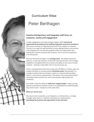Curriculum Vitae

Peter Berthagen
Creative Entrepreneur and Integrator with focus on
customer, results and engagement
I create engagement and make changes happen within business &
organizational development by building integrated commercial excellence.
This means creating an integrated value chain from supplier to customer.
The key is to create the right portfolio of value adding products and services
and strengthen the commercial capability within the organization thus
helping the customer improve their business. This is my core competence
area and passion.
My most dominant strength is my strategic drive - the ability to discover
patterns, create new solutions and find the best way forward. This strategic
capability is strengthened by my curiosity and ability to see visions of what
could be – nothing is impossible and I’m not one to give up.
I have a strong positive drive that creates spin off effects on others, gives me
energy and keeps us moving towards achieving results. My specialty is to
manage situations that are complex, unclear or unstructured and where
there is a real need for achievements. The phrase “this can be done better”
will always show up within me, and I strive towards high quality and
excellence.
As a leader I have the ability to build trust, engage people, create a strong
positive commitment and drive a team or an organization to fulfill the goals
and create results - having fun at the same time.
What can I do for you?
My natural role is executive, as an integrator, an entrepreneur, a change
manager when there is a need for innovations or improvements –
developing the business and organization to the next level.

 