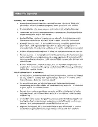 Professional experience
BUSINESS DEVELOPMENT & LEADERSHIP
o

Build front-line commercial excellence ensuring customer satisfaction, operational
performance and drive profitable sales growth within global liquid food business

o

Create and build a value based customer centric sales in B2B with global coverage

o

Drive market and business development of local companies on a global level to build a
service business with in liquid food industry

o

Lead and facilitate creation of new strategy and actions for strategic development in
large service oriented group faced with strong increased competitive environment

o

Build new service business – as Business Owner building new service operation and
organization – lead, organize and drive creation of a global cross organizational
organization to be able to deliver a worldwide service within mobile telecommunication

o

Establish efficient supplier integration to deliver the right performance at the right cost

o

Recreate business – as Managing Director with focus on business development, recreate
customer confidence, manage supplies and develop organization & business to satisfy
customers and owners, employee 20-30, total staff 50-60, company sales 30 msek, total
sales 120 msek

o

Business development – successfully create, lead and implement new processes and
solutions for 5 companies within a group (steel, plastics and food industry) for the total
logistic chain including finance

PROJECT MANAGEMENT & LEADERSHIP
o

Successfully lead, implement and establish new global processes, routines and workflow
covering worldwide warranty claim repair handling in more than 30 countries within
telecom business - became a “reference project”

o

Successfully turnaround and rebuild a large project for business development;
implementing new business solution and processes covering more than 150 subsidiaries
in gravel, asphalt and concrete business.

o

Recreate strong customer confidence, reorganize and drive critical project to finalize
delivery and reach successful end-results within large entrepreneur contact business
and financing

o

Lead and drive total process change of new processes and systems to develop efficient
total logistics flow from purchase via production to order fulfillment in car electronics
industry – large project successfully managed within time and cost

o

Negotiate business deal, set up team and successfully drive development of business
solution to manage legal enforced change in energy business with short timeframe

 