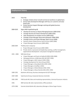 Employment history

2010-

Tetra Pak
Strategic initiative driver to build commercial excellence on global basis
Service Sales Development Manager with focus on customer and value
based sales
Cluster Business Support Manager working with global business
development

2004-2010

Sigma iMål Projektledning AB
Develop the business as Deputy Managing Director (2009-2010)
Strategic Business & Product development (2009-2010)
Sales development of complex services (2009-2010)
Strategic Project Manager Nationalencyklopedin (2008-2009)
Strategy Process and Project Manager Sigma Group (2008)
Business Owner Global Service Sony Ericsson (2005-2008)
Project Manager Sony Ericsson (2004-2005)

2000-2004

TheWay (own company)
Project Manager Sony Ericsson (2002-2004)
Private clients in personal and leadership coaching, conflict management,
organizational development and project management education

1991 - 2000

WM-data Group
Project Manager and Coach at Sydkraft (EON) (1999-2000)
Managing Director at WM-data ASG AB (1997-1999)
Project Manager at NCC Industri (1995-1996)
Strategy development for Stora Group (1994)
Project Manager at StoreBaelt (DK) (1993-1994)
Project Manager at Gullfiber (1993)
Project Manager at Nokia Motala (1992-1993)
Project Manager at Novo Nordisk (DK) (1991-1992)

1989-1991

Boxholms AB Group, Business development & IS/IT Manager

1987-1989

Saab-Scania Group, Corporate Business Controller

1981-1983

FAW Jacobi AB, Sales and marketing representative, chemical & process industry

1981

IBM Svenska AB, Sales representative, Office products

1979-1980

Svenska Sockerfabriks AB, Laboratory Manager at Roma Sugar Factory

 