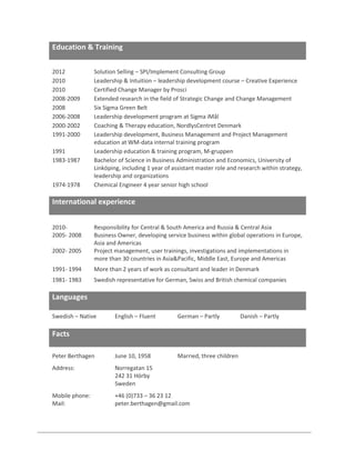 Education & Training
2012
2010
2010
2008-2009
2008
2006-2008
2000-2002
1991-2000
1991
1983-1987

1974-1978

Solution Selling – SPI/Implement Consulting Group
Leadership & Intuition – leadership development course – Creative Experience
Certified Change Manager by Prosci
Extended research in the field of Strategic Change and Change Management
Six Sigma Green Belt
Leadership development program at Sigma iMål
Coaching & Therapy education, NordlysCentret Denmark
Leadership development, Business Management and Project Management
education at WM-data internal training program
Leadership education & training program, M-gruppen
Bachelor of Science in Business Administration and Economics, University of
Linköping, including 1 year of assistant master role and research within strategy,
leadership and organizations
Chemical Engineer 4 year senior high school

International experience
20102005- 2008
2002- 2005

Responsibility for Central & South America and Russia & Central Asia
Business Owner, developing service business within global operations in Europe,
Asia and Americas
Project management, user trainings, investigations and implementations in
more than 30 countries in Asia&Pacific, Middle East, Europe and Americas

1991- 1994

More than 2 years of work as consultant and leader in Denmark

1981- 1983

Swedish representative for German, Swiss and British chemical companies

Languages
Swedish – Native

English – Fluent

German – Partly

Peter Berthagen

June 10, 1958

Married, three children

Address:

Norregatan 15
242 31 Hörby
Sweden

Mobile phone:
Mail:

+46 (0)733 – 36 23 12
peter.berthagen@gmail.com

Facts

Danish – Partly

 