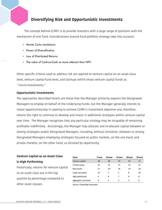 CACHETTE VENTURE PARTNERS I, LP - FUND STRATEGY - 17 -
Diversifying Risk and Opportunistic Investments
The concept behind CCMFI is to provide investors with a large range of positions with the
mechanism of one fund. Considerations around fund portfolio strategy take into account:
•	 Monte Carlo simulations
•	 Power of Diversification
•	 Law of Distributed Returns
•	 The value of Cash-on-Cash as more relevant than NPV
Other specific criteria used to address risk are applied to venture capital on an asset-class
level, venture capital-fund level, and startups within those venture capital funds as
“micro-investments.”
Opportunistic Investments
The approaches described herein are those that the Manager primarily expects the Designated
Managers to employ on behalf of the Underlying Funds, but the Manager generally intends to
invest opportunistically in seeking to achieve CCMFI’s investment objective and, therefore,
retains the right to continue to develop and invest in additional strategies within venture capital
over time. The Manager recognizes that any particular strategy may be incapable of remaining
profitable indefinitely. Accordingly, the Manager may allocate and re-allocate capital between or
among strategies and/or Designated Managers, including, without limitation, between or among
Designated Managers employing strategies focused on public markets, on the one hand, and
private markets, on the other hand, as dictated by opportunity.
Venture Capital as an Asset Class
is High Performing
Historically, returns for venture capital
as an asset class are in the top
quartile by percentage compared to
other asset classes.
 