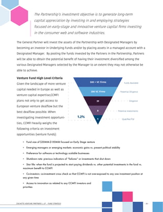 CACHETTE VENTURE PARTNERS I, LP - FUND STRATEGY - 20 -
- 20 -
The General Partner will invest the assets of the Partnership with Designated Managers by
becoming an investor in Underlying Funds and/or by placing assets in a managed account with a
Designated Manager. By pooling the funds invested by the Partners in the Partnership, Partners
will be able to obtain the potential benefit of having their investment diversified among the
various Designated Managers selected by the Manager to an extent they may not otherwise be
able to achieve.
Venture Fund High Level Criteria
Given the landscape of more venture
capital needed in Europe as well as
venture capital expertise,CCMFI
plans not only to get access to
European venture dealflow but the
best dealflow possible. When
investigating investment opportuni-
ties, CCMFI heavily weighs the
following criteria on investment
opportunities (venture funds):
•	 Fund size of $30MM-$150MM focused on Early Stage venture
•	 Emerging managers or emerging markets: economic gains vs. present political stability
•	 Preference for software or technology scalable businesses
•	 Shutdown rate: previous indicators of “failures” or investments that shut down
•	 Star life: when the fund is projected to start paying dividends vs. other potential investments in the fund vs.
maximum benefit to CCMFI
•	 Co-investors: co-investment cross check so that CCMFI is not over-exposed to any one investment position at
any given time
•	 Access to innovation as related to any CCMFI investors and
priorities
The Partnership’s investment objective is to generate long-term
capital appreciation by investing in and employing strategies
focused on early-stage and innovative venture capital firms investing
in the consumer web and software industries.
6
8
39
200 VC Firms
500 + VC Firms
1.2%
Qualified For
Potential Investments
Diligence
Potential Diligence
Funds Available
 