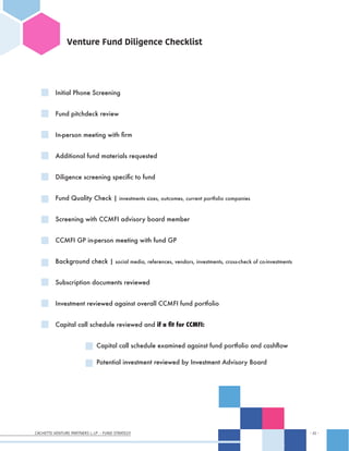 CACHETTE VENTURE PARTNERS I, LP - FUND STRATEGY - 22 -
- 22 -
Venture Fund Diligence Checklist
Initial Phone Screening
Fund pitchdeck review
In-person meeting with firm
Additional fund materials requested
Diligence screening specific to fund
Fund Quality Check | investments sizes, outcomes, current portfolio companies
Screening with CCMFI advisory board member
CCMFI GP in-person meeting with fund GP
Background check | social media, references, vendors, investments, cross-check of co-investments
Subscription documents reviewed
Investment reviewed against overall CCMFI fund portfolio
Capital call schedule reviewed and if a fit for CCMFI:
		 Capital call schedule examined against fund portfolio and cashflow
		 Potential investment reviewed by Investment Advisory Board
 