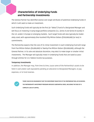 CACHETTE VENTURE PARTNERS I, LP - FUND STRATEGY - 23 -
Characteristics of Underlying Funds
and Partnership Investments
The General Partner has identified several core target attributes of potential Underlying Funds in
which it will seek to make an investment.
Such Underlying Funds will typically be the first (or “debut”) fund of a Designated Manager and
will focus on investing in early-stage portfolio companies (i.e., Series A and Series B rounds) in
the U.S. and/or in Europe or emerging markets. Such target funds will also typically be moder-
ately sized, with approximately One Hundred Fifty Million Dollars ($150,000,000) (or less) in
commitments.
The Partnership expects that the size of its initial investment in each Underlying Fund will range
from Five Million Dollars ($5,000,000) to Twenty-Five Million Dollars ($25,000,000), although the
General Partner, in its sole and absolute discretion, may elect to make larger or smaller initial
investments. The Manager will typically invest in Underlying Funds that are taxed as pass-
through entities for U.S. federal income tax purposes.
Temporary Investments
In addition, the Manager may, from time to time, cause some of the Partnership’s assets to be
held in cash and/or cash equivalents pending an allocation to Designated Managers, to pay
expenses, or to fund reserves.
		 THERE CAN BE NO ASSURANCES THAT THE INVESTMENT OBJECTIVE OF THE PARTNERSHIP WILL BE ACHIEVED. 	
		 THE PARTNERSHIP’S INVESTMENT PROGRAM INVOLVES SUBSTANTIAL RISKS, INCLUDING THE RISK OF A 		
		 COMPLETE LOSS OF CAPITAL.
 