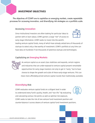 CACHETTE VENTURE PARTNERS I, LP - FUND STRATEGY - 9 -
- 9 -
INVESTMENT OBJECTIVES
The objectives of CCMFI are to capitalize on emerging markets, create repeatable
processes for accessing innovation, and diversifying risk strategies on a portfolio scale.
	 Accessing Innovation
	 Since institutional investors are often looking for particular ideas to	
	 partner with or learn about, CCMFI garners a large “net” of access to 	 	
	 early stage information. CCMFI seeks to invest into the world’s 		 	
	 leading venture capital funds, many of which have already vetted tens of thousands of 	
	 startups to select only a few worthy of investment. CCMFI’s portfolio at any time can
	 have data on hundreds if not thousands of potential startups and technologies.
	 Capitalizing on Emerging Markets
	 As venture capital as an asset class stabilizes and expands, certain regions
and industries that are under-exposed to venture capital present remarkable
opportunities for early stage investors not only to get in “early,” but to have
chance to shape the growth and scale of these early-stage ventures. This can 		
		 mean more affordably-priced venture capital rounds than traditionally available.
		
	 Diversifying Risk
	 CCMFI evaluates venture capital funds on a diligent level in order	 	
	 to understand every fund’s quality, health, and “star life.” By evaluating	 	
	 and calculating various risk points as well as optimal risk exposure, 	 	
	 CCMFI seeks to take the risk of one venture fund investment position and
	 counter-balance it across dozens of venture capital fund investment positions.
 
