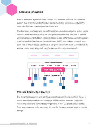 CACHETTE VENTURE PARTNERS I, LP - FUND STRATEGY - 11 -
Access to Innovation
There is a common myth that “most startups fail;” however, historical data does not
support this. Of the hundreds of venture capital funds that were reviewed by CCMFI,
many had shutdown rates ranging from 0% to 30%.
Shutdowns can be cheaper and more efficient than acquisitions, allowing further capital
to fund a more promising startup and thus yield positive returns for funds as a whole.
While understanding shutdown rates are related to past performance and not necessari-
ly indicative of profitability and future outcomes, CCMFI aims to keep an overall shut-
down rate of 10% or less as a portfolio at any given time. CCMFI plans to invest in 20-25
venture capital funds, which will have, on average, 20-25 investments each.
VC FUND VC FUND VC FUND VC FUND VC FUND VC FUND
VENTURE CAPITAL
500K + COMPANIES
Cachette Capital Management
FAMILY OFFICES	 PENSION FUNDS	 INDIVIDUALS	 FOUNDATIONS
Cachette Capital Management
1204 Broadway, 4th Floor
New York, New York 10001
cachettecapital.com
info@cachettecapital.com office | +1 (347) 454 4180
Venture Knowledge Scarcity
One thing that is apparent with all this growth of capital infusing itself into Europe is
actual venture capital expertise: knowledge on how to build and scale companies,
reasonable valuations, standard reporting metrics. If 150+ U.S-based venture capital
firms have placement in Europe, surely it’s time for European venture funds to start to
emerge.
 