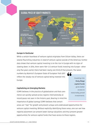 CACHETTE VENTURE PARTNERS I, LP - FUND STRATEGY - 13 -
Europe in Particular
While a certain heartbeat of venture capital originates from Silicon Valley, there are
several flourishing industries in need of venture capital outside of the Americas; further
data shows that venture capital investing is on the rise in Europe with no signs of
slowing down. In 2016, there were 150+ U.S venture funds investing into Europe - when
only five years earlier there had been nearly one third of that present. The latest
numbers by Atomico’s European State of European Tech 2017
reflect the steady rise of venture capital being invested into
Europe.
Capitalizing on Emerging Markets
CCMFI believes in the practice of globalization and that com-
merce can quickly spread across regions internationally at
record paces not seen in the historic past. Bearing in mind the
importance of global synergy CCMFI believes that certain
areas are “ripe” for growth and present unique and undervalued opportunities for
venture capital investing. Without explicitly identifying those areas, one can see how
regional placement can present lower startup valuations and thus present greater
opportunities for venture capital funds that have access to those regions.
Investing into
Early Stage
capital funds
gives better
access to
reasonably priced
investments.
 